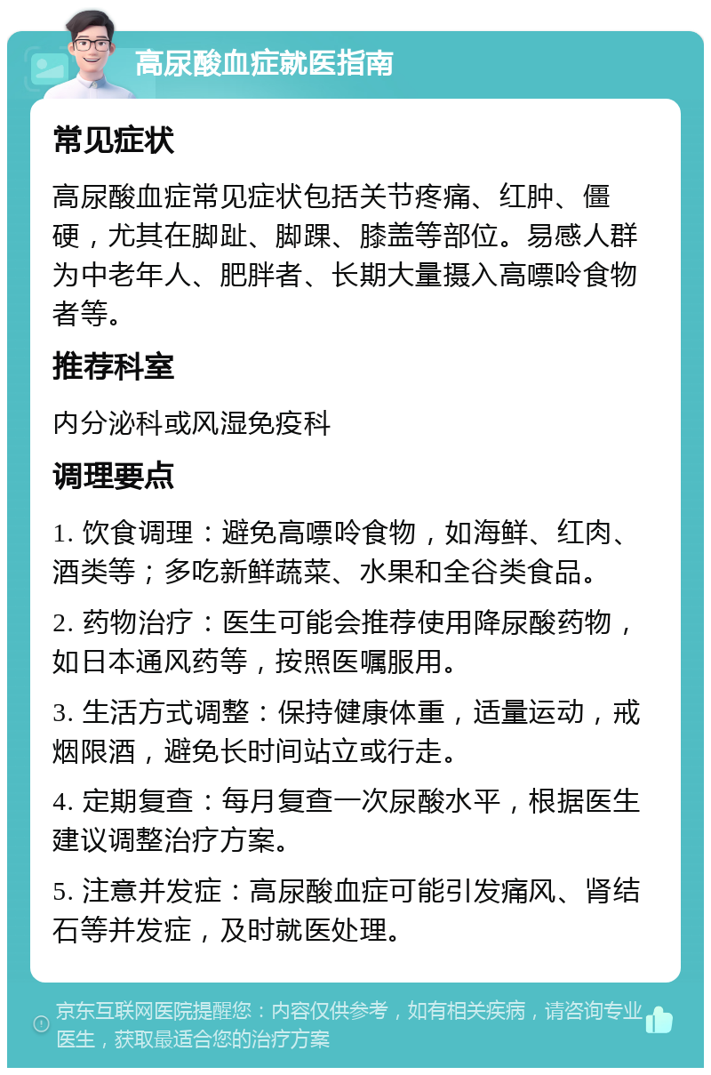 高尿酸血症就医指南 常见症状 高尿酸血症常见症状包括关节疼痛、红肿、僵硬，尤其在脚趾、脚踝、膝盖等部位。易感人群为中老年人、肥胖者、长期大量摄入高嘌呤食物者等。 推荐科室 内分泌科或风湿免疫科 调理要点 1. 饮食调理：避免高嘌呤食物，如海鲜、红肉、酒类等；多吃新鲜蔬菜、水果和全谷类食品。 2. 药物治疗：医生可能会推荐使用降尿酸药物，如日本通风药等，按照医嘱服用。 3. 生活方式调整：保持健康体重，适量运动，戒烟限酒，避免长时间站立或行走。 4. 定期复查：每月复查一次尿酸水平，根据医生建议调整治疗方案。 5. 注意并发症：高尿酸血症可能引发痛风、肾结石等并发症，及时就医处理。