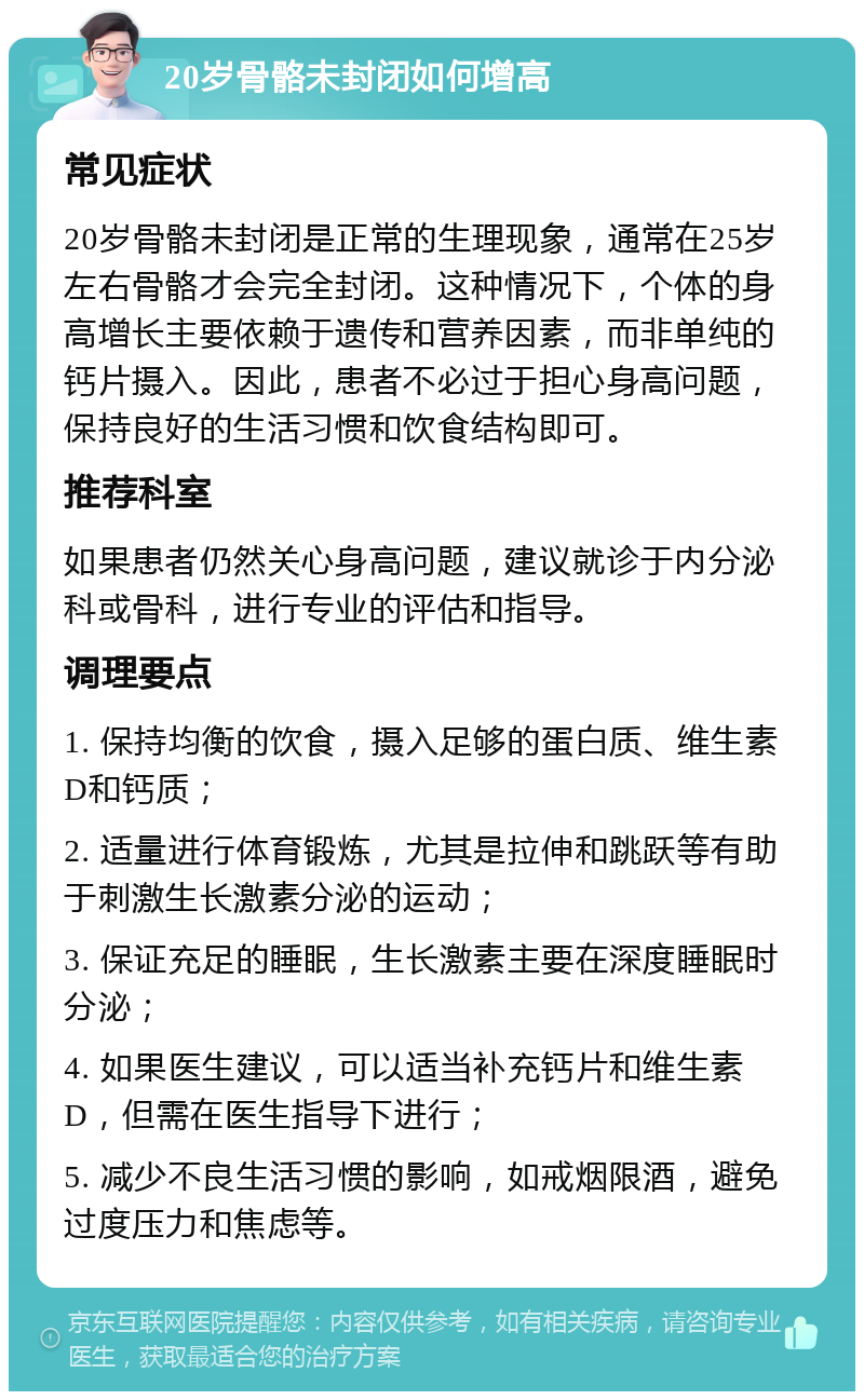 20岁骨骼未封闭如何增高 常见症状 20岁骨骼未封闭是正常的生理现象，通常在25岁左右骨骼才会完全封闭。这种情况下，个体的身高增长主要依赖于遗传和营养因素，而非单纯的钙片摄入。因此，患者不必过于担心身高问题，保持良好的生活习惯和饮食结构即可。 推荐科室 如果患者仍然关心身高问题，建议就诊于内分泌科或骨科，进行专业的评估和指导。 调理要点 1. 保持均衡的饮食，摄入足够的蛋白质、维生素D和钙质； 2. 适量进行体育锻炼，尤其是拉伸和跳跃等有助于刺激生长激素分泌的运动； 3. 保证充足的睡眠，生长激素主要在深度睡眠时分泌； 4. 如果医生建议，可以适当补充钙片和维生素D，但需在医生指导下进行； 5. 减少不良生活习惯的影响，如戒烟限酒，避免过度压力和焦虑等。