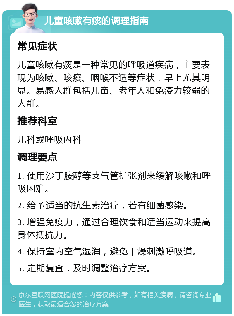 儿童咳嗽有痰的调理指南 常见症状 儿童咳嗽有痰是一种常见的呼吸道疾病，主要表现为咳嗽、咳痰、咽喉不适等症状，早上尤其明显。易感人群包括儿童、老年人和免疫力较弱的人群。 推荐科室 儿科或呼吸内科 调理要点 1. 使用沙丁胺醇等支气管扩张剂来缓解咳嗽和呼吸困难。 2. 给予适当的抗生素治疗，若有细菌感染。 3. 增强免疫力，通过合理饮食和适当运动来提高身体抵抗力。 4. 保持室内空气湿润，避免干燥刺激呼吸道。 5. 定期复查，及时调整治疗方案。