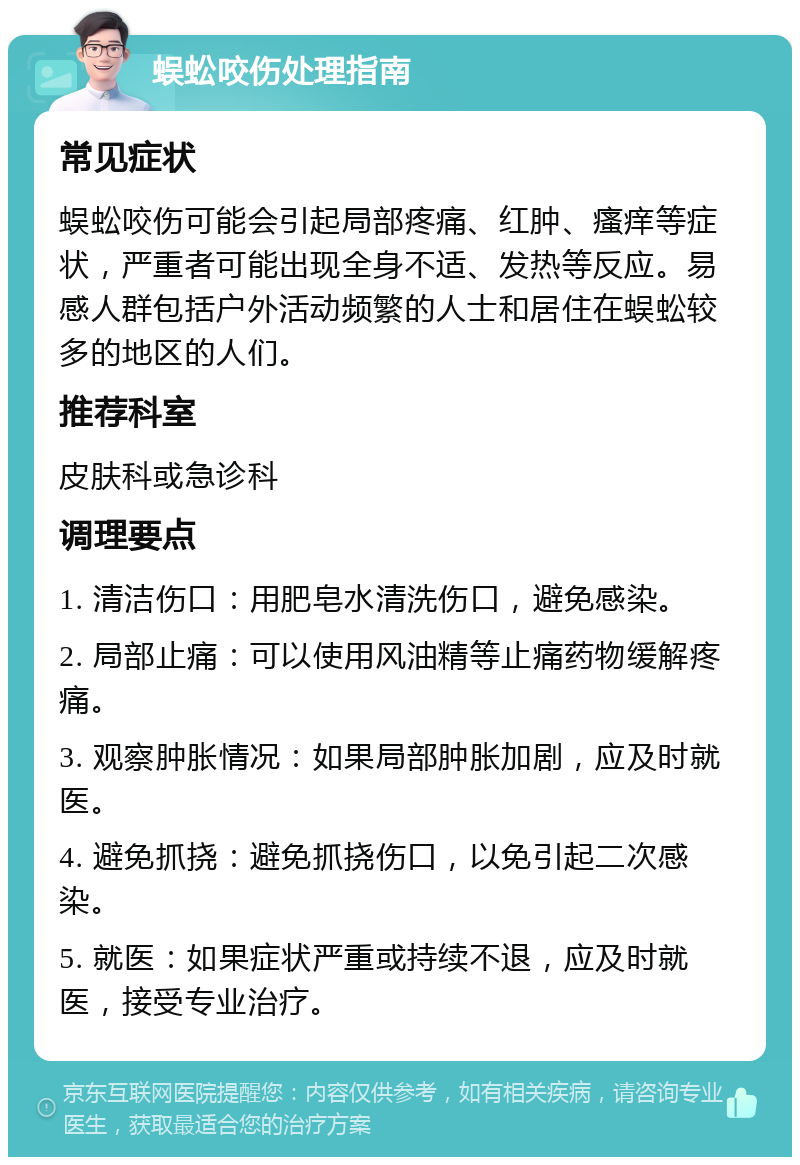 蜈蚣咬伤处理指南 常见症状 蜈蚣咬伤可能会引起局部疼痛、红肿、瘙痒等症状，严重者可能出现全身不适、发热等反应。易感人群包括户外活动频繁的人士和居住在蜈蚣较多的地区的人们。 推荐科室 皮肤科或急诊科 调理要点 1. 清洁伤口：用肥皂水清洗伤口，避免感染。 2. 局部止痛：可以使用风油精等止痛药物缓解疼痛。 3. 观察肿胀情况：如果局部肿胀加剧，应及时就医。 4. 避免抓挠：避免抓挠伤口，以免引起二次感染。 5. 就医：如果症状严重或持续不退，应及时就医，接受专业治疗。