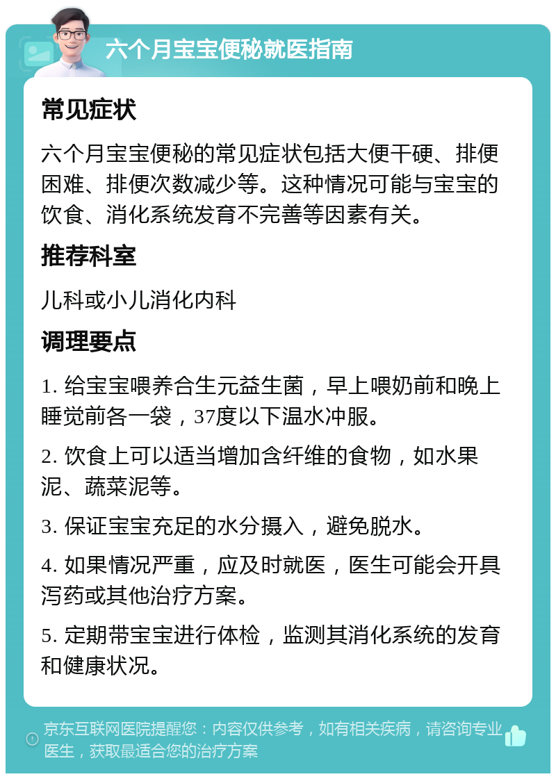 六个月宝宝便秘就医指南 常见症状 六个月宝宝便秘的常见症状包括大便干硬、排便困难、排便次数减少等。这种情况可能与宝宝的饮食、消化系统发育不完善等因素有关。 推荐科室 儿科或小儿消化内科 调理要点 1. 给宝宝喂养合生元益生菌，早上喂奶前和晚上睡觉前各一袋，37度以下温水冲服。 2. 饮食上可以适当增加含纤维的食物，如水果泥、蔬菜泥等。 3. 保证宝宝充足的水分摄入，避免脱水。 4. 如果情况严重，应及时就医，医生可能会开具泻药或其他治疗方案。 5. 定期带宝宝进行体检，监测其消化系统的发育和健康状况。