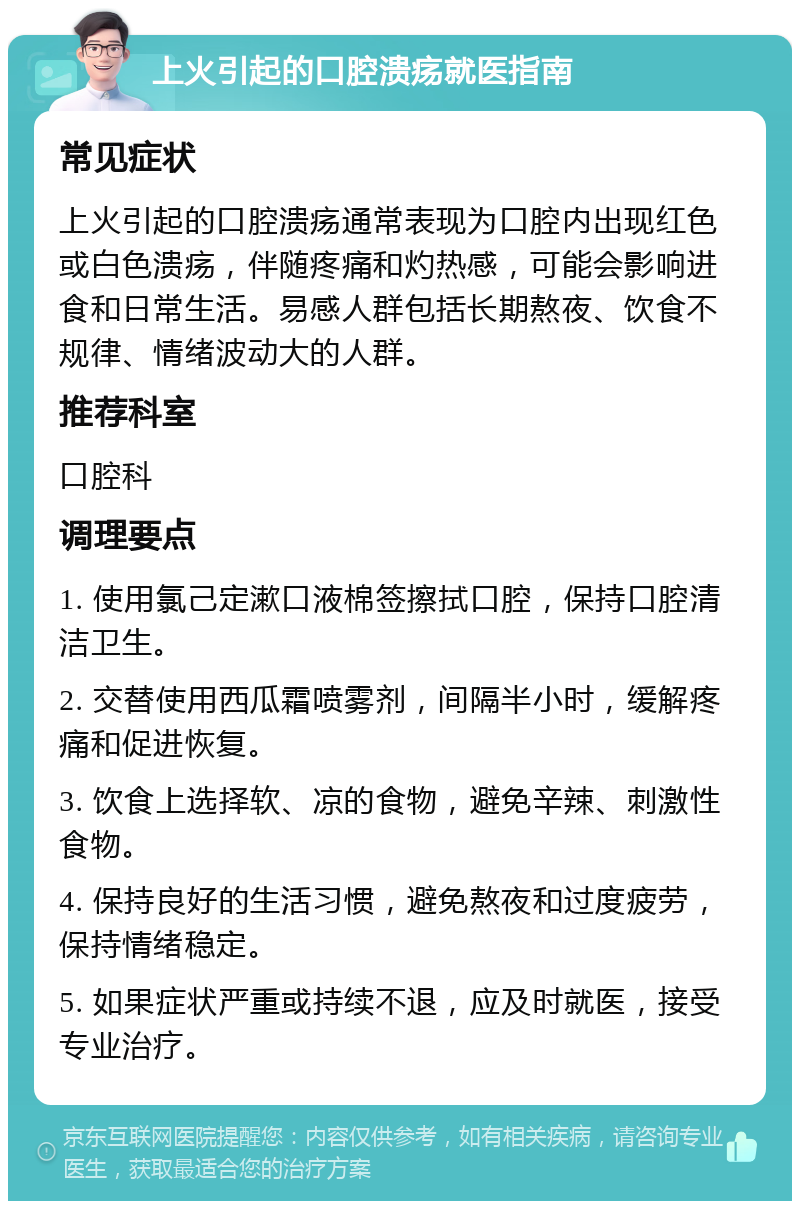 上火引起的口腔溃疡就医指南 常见症状 上火引起的口腔溃疡通常表现为口腔内出现红色或白色溃疡，伴随疼痛和灼热感，可能会影响进食和日常生活。易感人群包括长期熬夜、饮食不规律、情绪波动大的人群。 推荐科室 口腔科 调理要点 1. 使用氯己定漱口液棉签擦拭口腔，保持口腔清洁卫生。 2. 交替使用西瓜霜喷雾剂，间隔半小时，缓解疼痛和促进恢复。 3. 饮食上选择软、凉的食物，避免辛辣、刺激性食物。 4. 保持良好的生活习惯，避免熬夜和过度疲劳，保持情绪稳定。 5. 如果症状严重或持续不退，应及时就医，接受专业治疗。