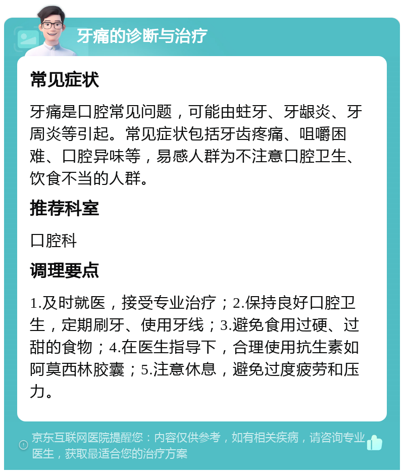 牙痛的诊断与治疗 常见症状 牙痛是口腔常见问题，可能由蛀牙、牙龈炎、牙周炎等引起。常见症状包括牙齿疼痛、咀嚼困难、口腔异味等，易感人群为不注意口腔卫生、饮食不当的人群。 推荐科室 口腔科 调理要点 1.及时就医，接受专业治疗；2.保持良好口腔卫生，定期刷牙、使用牙线；3.避免食用过硬、过甜的食物；4.在医生指导下，合理使用抗生素如阿莫西林胶囊；5.注意休息，避免过度疲劳和压力。