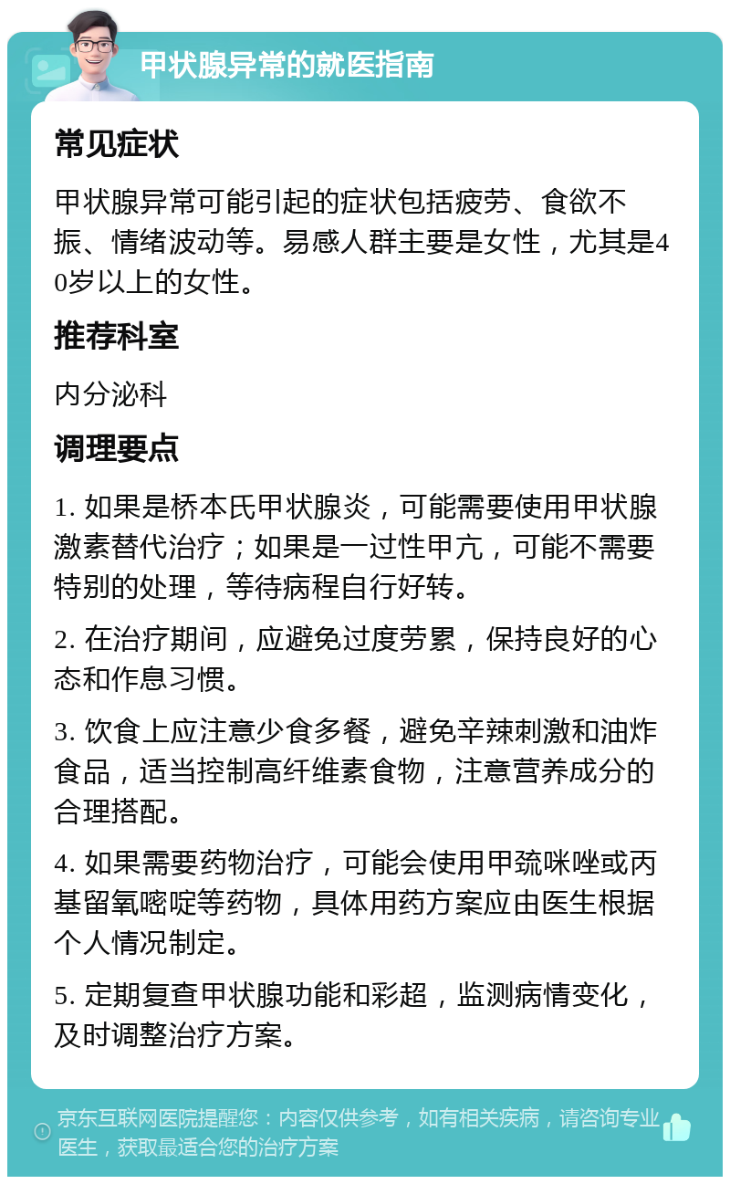 甲状腺异常的就医指南 常见症状 甲状腺异常可能引起的症状包括疲劳、食欲不振、情绪波动等。易感人群主要是女性，尤其是40岁以上的女性。 推荐科室 内分泌科 调理要点 1. 如果是桥本氏甲状腺炎，可能需要使用甲状腺激素替代治疗；如果是一过性甲亢，可能不需要特别的处理，等待病程自行好转。 2. 在治疗期间，应避免过度劳累，保持良好的心态和作息习惯。 3. 饮食上应注意少食多餐，避免辛辣刺激和油炸食品，适当控制高纤维素食物，注意营养成分的合理搭配。 4. 如果需要药物治疗，可能会使用甲巯咪唑或丙基留氧嘧啶等药物，具体用药方案应由医生根据个人情况制定。 5. 定期复查甲状腺功能和彩超，监测病情变化，及时调整治疗方案。