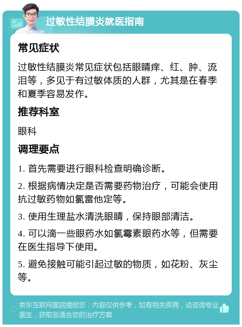 过敏性结膜炎就医指南 常见症状 过敏性结膜炎常见症状包括眼睛痒、红、肿、流泪等，多见于有过敏体质的人群，尤其是在春季和夏季容易发作。 推荐科室 眼科 调理要点 1. 首先需要进行眼科检查明确诊断。 2. 根据病情决定是否需要药物治疗，可能会使用抗过敏药物如氯雷他定等。 3. 使用生理盐水清洗眼睛，保持眼部清洁。 4. 可以滴一些眼药水如氯霉素眼药水等，但需要在医生指导下使用。 5. 避免接触可能引起过敏的物质，如花粉、灰尘等。