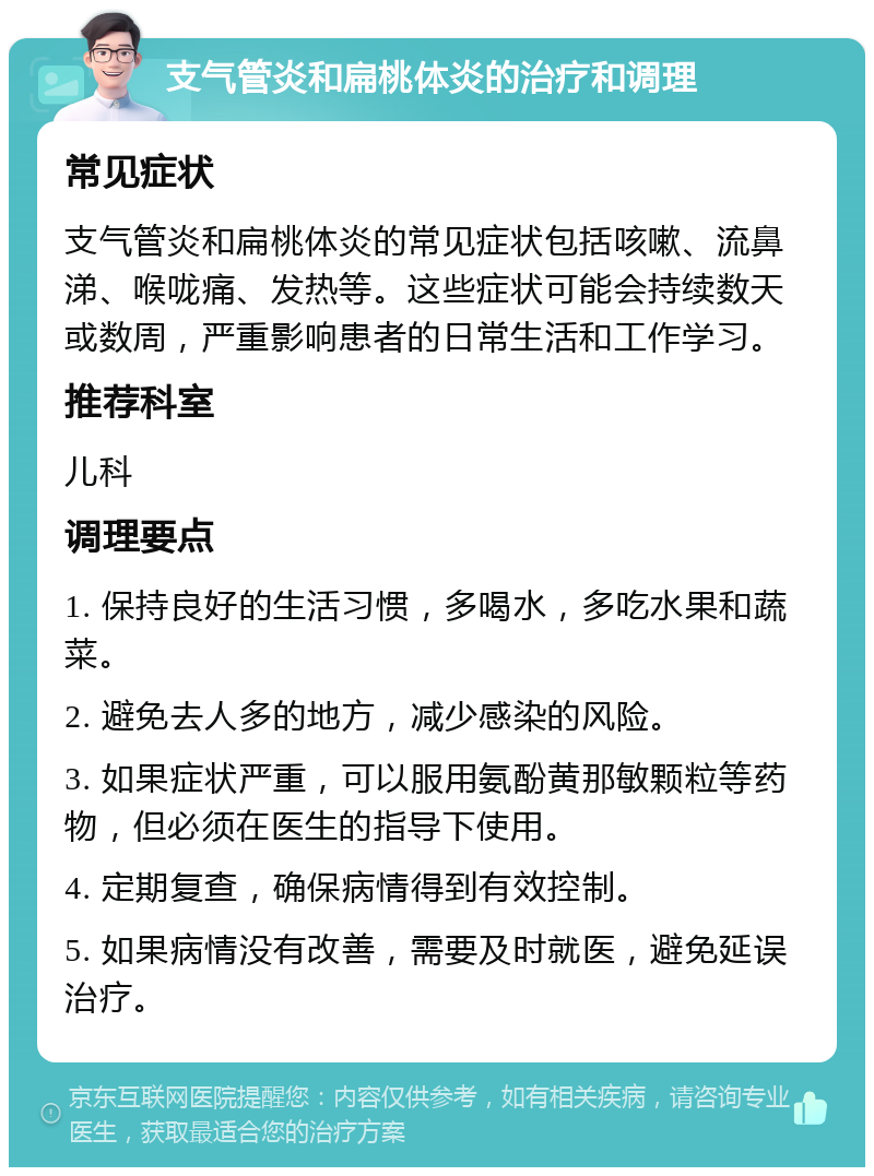 支气管炎和扁桃体炎的治疗和调理 常见症状 支气管炎和扁桃体炎的常见症状包括咳嗽、流鼻涕、喉咙痛、发热等。这些症状可能会持续数天或数周，严重影响患者的日常生活和工作学习。 推荐科室 儿科 调理要点 1. 保持良好的生活习惯，多喝水，多吃水果和蔬菜。 2. 避免去人多的地方，减少感染的风险。 3. 如果症状严重，可以服用氨酚黄那敏颗粒等药物，但必须在医生的指导下使用。 4. 定期复查，确保病情得到有效控制。 5. 如果病情没有改善，需要及时就医，避免延误治疗。