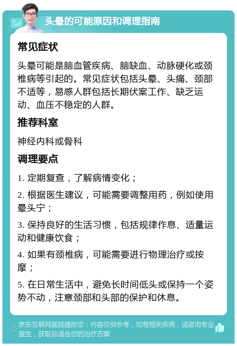 头晕的可能原因和调理指南 常见症状 头晕可能是脑血管疾病、脑缺血、动脉硬化或颈椎病等引起的。常见症状包括头晕、头痛、颈部不适等，易感人群包括长期伏案工作、缺乏运动、血压不稳定的人群。 推荐科室 神经内科或骨科 调理要点 1. 定期复查，了解病情变化； 2. 根据医生建议，可能需要调整用药，例如使用晕头宁； 3. 保持良好的生活习惯，包括规律作息、适量运动和健康饮食； 4. 如果有颈椎病，可能需要进行物理治疗或按摩； 5. 在日常生活中，避免长时间低头或保持一个姿势不动，注意颈部和头部的保护和休息。