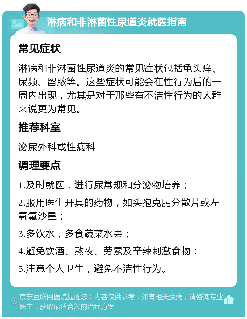 淋病和非淋菌性尿道炎就医指南 常见症状 淋病和非淋菌性尿道炎的常见症状包括龟头痒、尿频、留脓等。这些症状可能会在性行为后的一周内出现，尤其是对于那些有不洁性行为的人群来说更为常见。 推荐科室 泌尿外科或性病科 调理要点 1.及时就医，进行尿常规和分泌物培养； 2.服用医生开具的药物，如头孢克肟分散片或左氧氟沙星； 3.多饮水，多食蔬菜水果； 4.避免饮酒、熬夜、劳累及辛辣刺激食物； 5.注意个人卫生，避免不洁性行为。