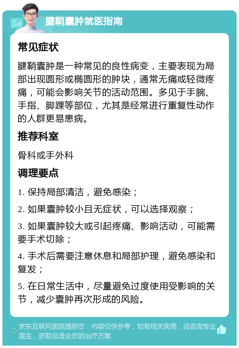 腱鞘囊肿就医指南 常见症状 腱鞘囊肿是一种常见的良性病变，主要表现为局部出现圆形或椭圆形的肿块，通常无痛或轻微疼痛，可能会影响关节的活动范围。多见于手腕、手指、脚踝等部位，尤其是经常进行重复性动作的人群更易患病。 推荐科室 骨科或手外科 调理要点 1. 保持局部清洁，避免感染； 2. 如果囊肿较小且无症状，可以选择观察； 3. 如果囊肿较大或引起疼痛、影响活动，可能需要手术切除； 4. 手术后需要注意休息和局部护理，避免感染和复发； 5. 在日常生活中，尽量避免过度使用受影响的关节，减少囊肿再次形成的风险。