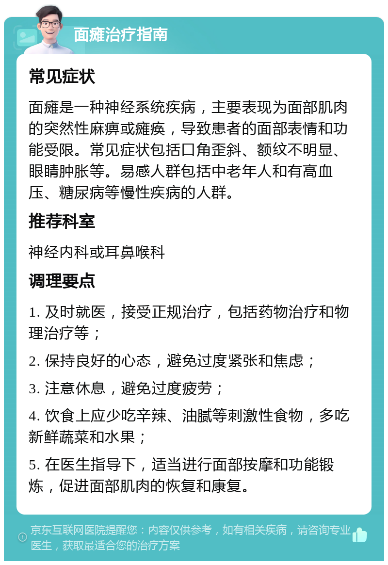 面瘫治疗指南 常见症状 面瘫是一种神经系统疾病，主要表现为面部肌肉的突然性麻痹或瘫痪，导致患者的面部表情和功能受限。常见症状包括口角歪斜、额纹不明显、眼睛肿胀等。易感人群包括中老年人和有高血压、糖尿病等慢性疾病的人群。 推荐科室 神经内科或耳鼻喉科 调理要点 1. 及时就医，接受正规治疗，包括药物治疗和物理治疗等； 2. 保持良好的心态，避免过度紧张和焦虑； 3. 注意休息，避免过度疲劳； 4. 饮食上应少吃辛辣、油腻等刺激性食物，多吃新鲜蔬菜和水果； 5. 在医生指导下，适当进行面部按摩和功能锻炼，促进面部肌肉的恢复和康复。