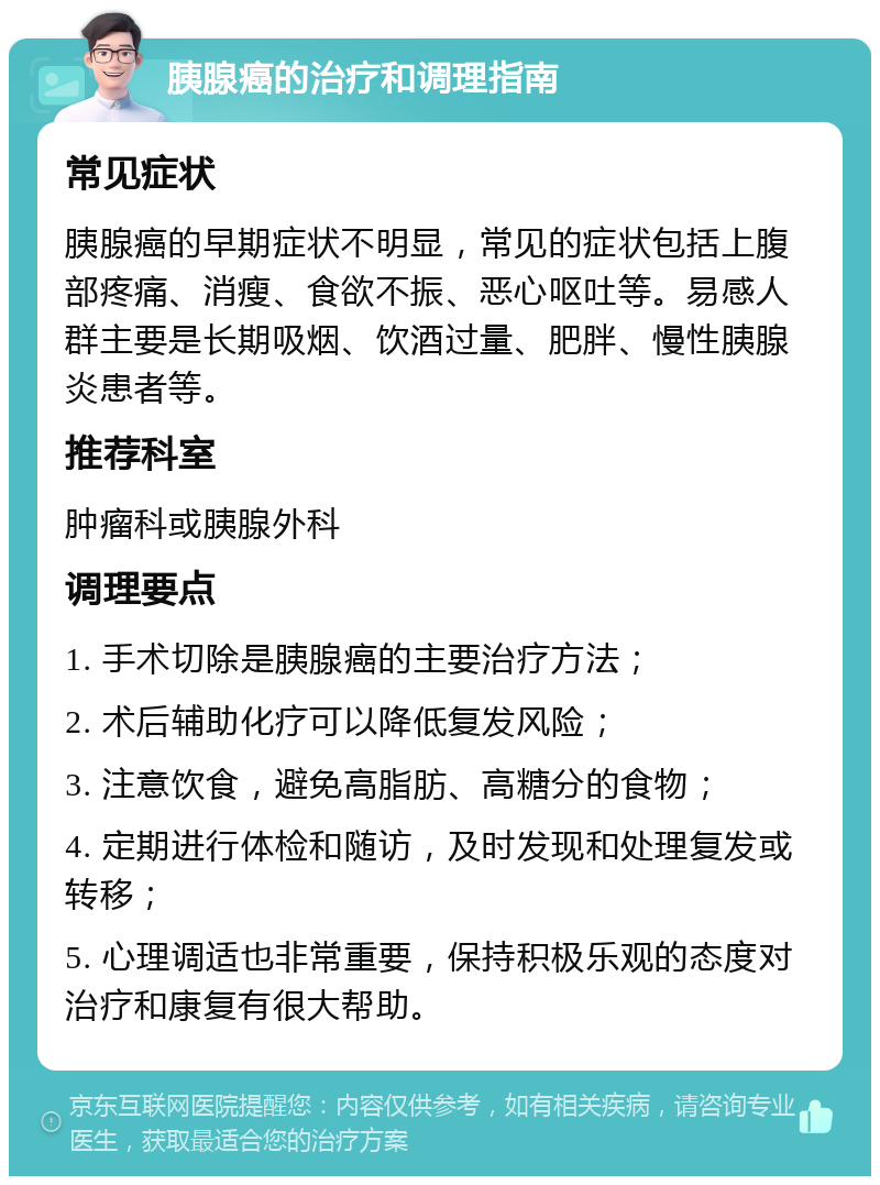 胰腺癌的治疗和调理指南 常见症状 胰腺癌的早期症状不明显，常见的症状包括上腹部疼痛、消瘦、食欲不振、恶心呕吐等。易感人群主要是长期吸烟、饮酒过量、肥胖、慢性胰腺炎患者等。 推荐科室 肿瘤科或胰腺外科 调理要点 1. 手术切除是胰腺癌的主要治疗方法； 2. 术后辅助化疗可以降低复发风险； 3. 注意饮食，避免高脂肪、高糖分的食物； 4. 定期进行体检和随访，及时发现和处理复发或转移； 5. 心理调适也非常重要，保持积极乐观的态度对治疗和康复有很大帮助。