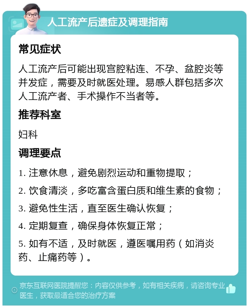 人工流产后遗症及调理指南 常见症状 人工流产后可能出现宫腔粘连、不孕、盆腔炎等并发症，需要及时就医处理。易感人群包括多次人工流产者、手术操作不当者等。 推荐科室 妇科 调理要点 1. 注意休息，避免剧烈运动和重物提取； 2. 饮食清淡，多吃富含蛋白质和维生素的食物； 3. 避免性生活，直至医生确认恢复； 4. 定期复查，确保身体恢复正常； 5. 如有不适，及时就医，遵医嘱用药（如消炎药、止痛药等）。