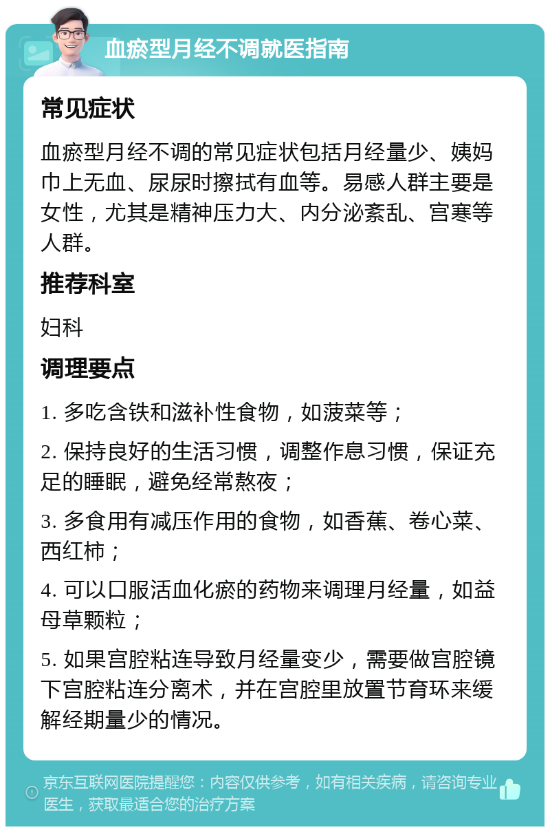 血瘀型月经不调就医指南 常见症状 血瘀型月经不调的常见症状包括月经量少、姨妈巾上无血、尿尿时擦拭有血等。易感人群主要是女性，尤其是精神压力大、内分泌紊乱、宫寒等人群。 推荐科室 妇科 调理要点 1. 多吃含铁和滋补性食物，如菠菜等； 2. 保持良好的生活习惯，调整作息习惯，保证充足的睡眠，避免经常熬夜； 3. 多食用有减压作用的食物，如香蕉、卷心菜、西红柿； 4. 可以口服活血化瘀的药物来调理月经量，如益母草颗粒； 5. 如果宫腔粘连导致月经量变少，需要做宫腔镜下宫腔粘连分离术，并在宫腔里放置节育环来缓解经期量少的情况。