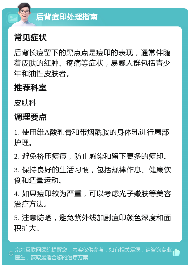 后背痘印处理指南 常见症状 后背长痘留下的黑点点是痘印的表现，通常伴随着皮肤的红肿、疼痛等症状，易感人群包括青少年和油性皮肤者。 推荐科室 皮肤科 调理要点 1. 使用维A酸乳膏和带烟酰胺的身体乳进行局部护理。 2. 避免挤压痘痘，防止感染和留下更多的痘印。 3. 保持良好的生活习惯，包括规律作息、健康饮食和适量运动。 4. 如果痘印较为严重，可以考虑光子嫩肤等美容治疗方法。 5. 注意防晒，避免紫外线加剧痘印颜色深度和面积扩大。