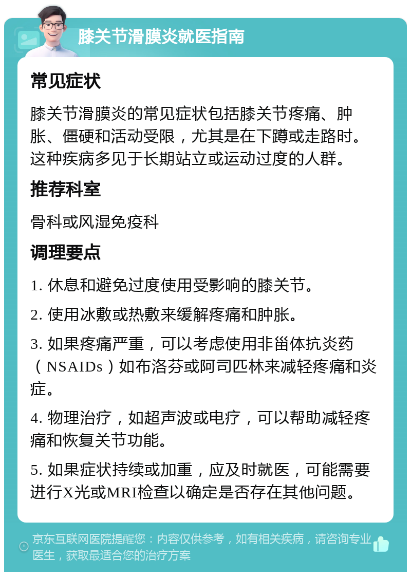 膝关节滑膜炎就医指南 常见症状 膝关节滑膜炎的常见症状包括膝关节疼痛、肿胀、僵硬和活动受限，尤其是在下蹲或走路时。这种疾病多见于长期站立或运动过度的人群。 推荐科室 骨科或风湿免疫科 调理要点 1. 休息和避免过度使用受影响的膝关节。 2. 使用冰敷或热敷来缓解疼痛和肿胀。 3. 如果疼痛严重，可以考虑使用非甾体抗炎药（NSAIDs）如布洛芬或阿司匹林来减轻疼痛和炎症。 4. 物理治疗，如超声波或电疗，可以帮助减轻疼痛和恢复关节功能。 5. 如果症状持续或加重，应及时就医，可能需要进行X光或MRI检查以确定是否存在其他问题。