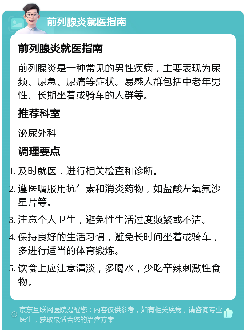 前列腺炎就医指南 前列腺炎就医指南 前列腺炎是一种常见的男性疾病，主要表现为尿频、尿急、尿痛等症状。易感人群包括中老年男性、长期坐着或骑车的人群等。 推荐科室 泌尿外科 调理要点 及时就医，进行相关检查和诊断。 遵医嘱服用抗生素和消炎药物，如盐酸左氧氟沙星片等。 注意个人卫生，避免性生活过度频繁或不洁。 保持良好的生活习惯，避免长时间坐着或骑车，多进行适当的体育锻炼。 饮食上应注意清淡，多喝水，少吃辛辣刺激性食物。