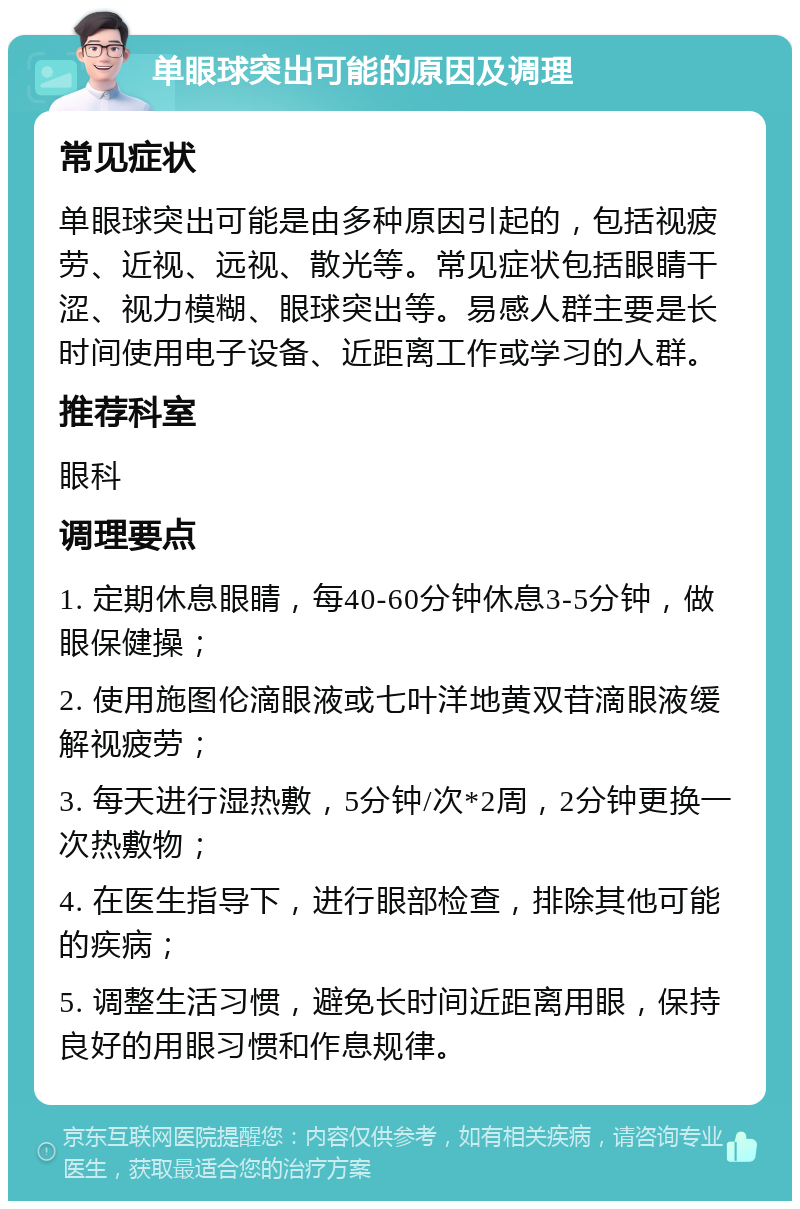 单眼球突出可能的原因及调理 常见症状 单眼球突出可能是由多种原因引起的，包括视疲劳、近视、远视、散光等。常见症状包括眼睛干涩、视力模糊、眼球突出等。易感人群主要是长时间使用电子设备、近距离工作或学习的人群。 推荐科室 眼科 调理要点 1. 定期休息眼睛，每40-60分钟休息3-5分钟，做眼保健操； 2. 使用施图伦滴眼液或七叶洋地黄双苷滴眼液缓解视疲劳； 3. 每天进行湿热敷，5分钟/次*2周，2分钟更换一次热敷物； 4. 在医生指导下，进行眼部检查，排除其他可能的疾病； 5. 调整生活习惯，避免长时间近距离用眼，保持良好的用眼习惯和作息规律。