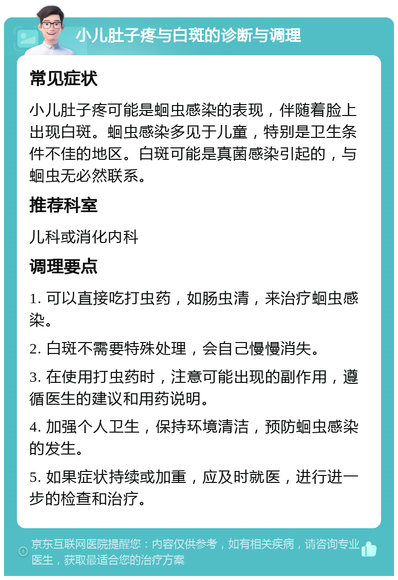 小儿肚子疼与白斑的诊断与调理 常见症状 小儿肚子疼可能是蛔虫感染的表现，伴随着脸上出现白斑。蛔虫感染多见于儿童，特别是卫生条件不佳的地区。白斑可能是真菌感染引起的，与蛔虫无必然联系。 推荐科室 儿科或消化内科 调理要点 1. 可以直接吃打虫药，如肠虫清，来治疗蛔虫感染。 2. 白斑不需要特殊处理，会自己慢慢消失。 3. 在使用打虫药时，注意可能出现的副作用，遵循医生的建议和用药说明。 4. 加强个人卫生，保持环境清洁，预防蛔虫感染的发生。 5. 如果症状持续或加重，应及时就医，进行进一步的检查和治疗。