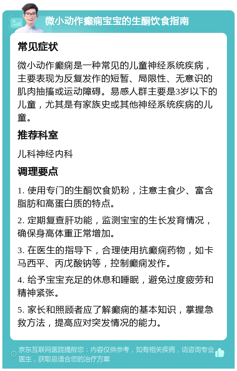 微小动作癫痫宝宝的生酮饮食指南 常见症状 微小动作癫痫是一种常见的儿童神经系统疾病，主要表现为反复发作的短暂、局限性、无意识的肌肉抽搐或运动障碍。易感人群主要是3岁以下的儿童，尤其是有家族史或其他神经系统疾病的儿童。 推荐科室 儿科神经内科 调理要点 1. 使用专门的生酮饮食奶粉，注意主食少、富含脂肪和高蛋白质的特点。 2. 定期复查肝功能，监测宝宝的生长发育情况，确保身高体重正常增加。 3. 在医生的指导下，合理使用抗癫痫药物，如卡马西平、丙戊酸钠等，控制癫痫发作。 4. 给予宝宝充足的休息和睡眠，避免过度疲劳和精神紧张。 5. 家长和照顾者应了解癫痫的基本知识，掌握急救方法，提高应对突发情况的能力。