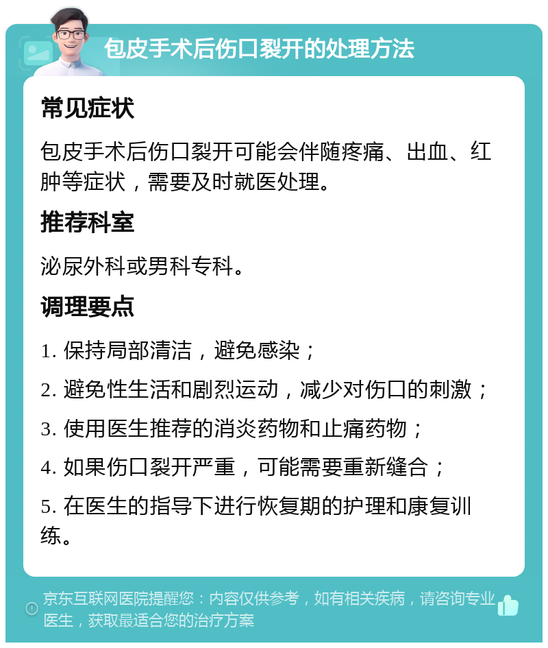 包皮手术后伤口裂开的处理方法 常见症状 包皮手术后伤口裂开可能会伴随疼痛、出血、红肿等症状，需要及时就医处理。 推荐科室 泌尿外科或男科专科。 调理要点 1. 保持局部清洁，避免感染； 2. 避免性生活和剧烈运动，减少对伤口的刺激； 3. 使用医生推荐的消炎药物和止痛药物； 4. 如果伤口裂开严重，可能需要重新缝合； 5. 在医生的指导下进行恢复期的护理和康复训练。