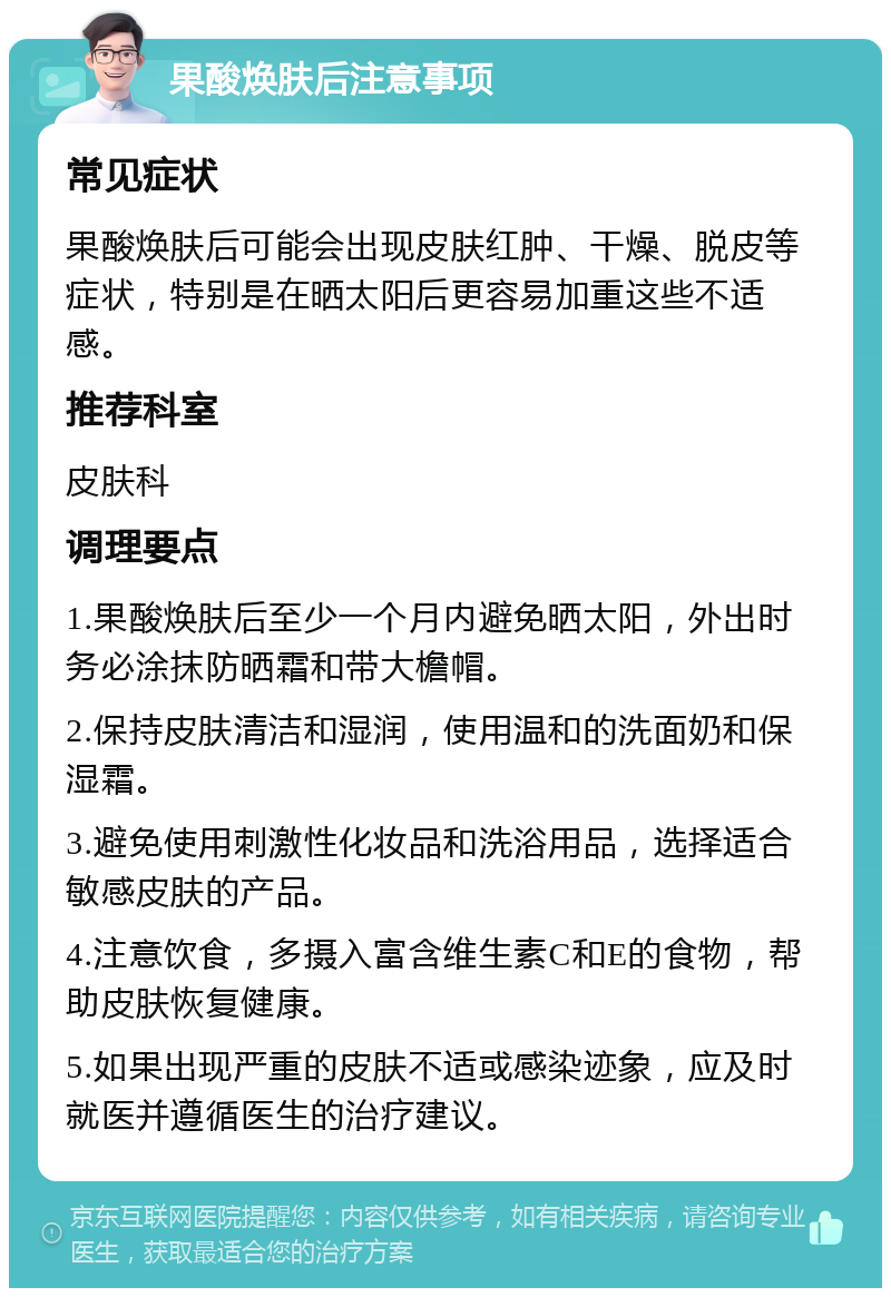 果酸焕肤后注意事项 常见症状 果酸焕肤后可能会出现皮肤红肿、干燥、脱皮等症状，特别是在晒太阳后更容易加重这些不适感。 推荐科室 皮肤科 调理要点 1.果酸焕肤后至少一个月内避免晒太阳，外出时务必涂抹防晒霜和带大檐帽。 2.保持皮肤清洁和湿润，使用温和的洗面奶和保湿霜。 3.避免使用刺激性化妆品和洗浴用品，选择适合敏感皮肤的产品。 4.注意饮食，多摄入富含维生素C和E的食物，帮助皮肤恢复健康。 5.如果出现严重的皮肤不适或感染迹象，应及时就医并遵循医生的治疗建议。