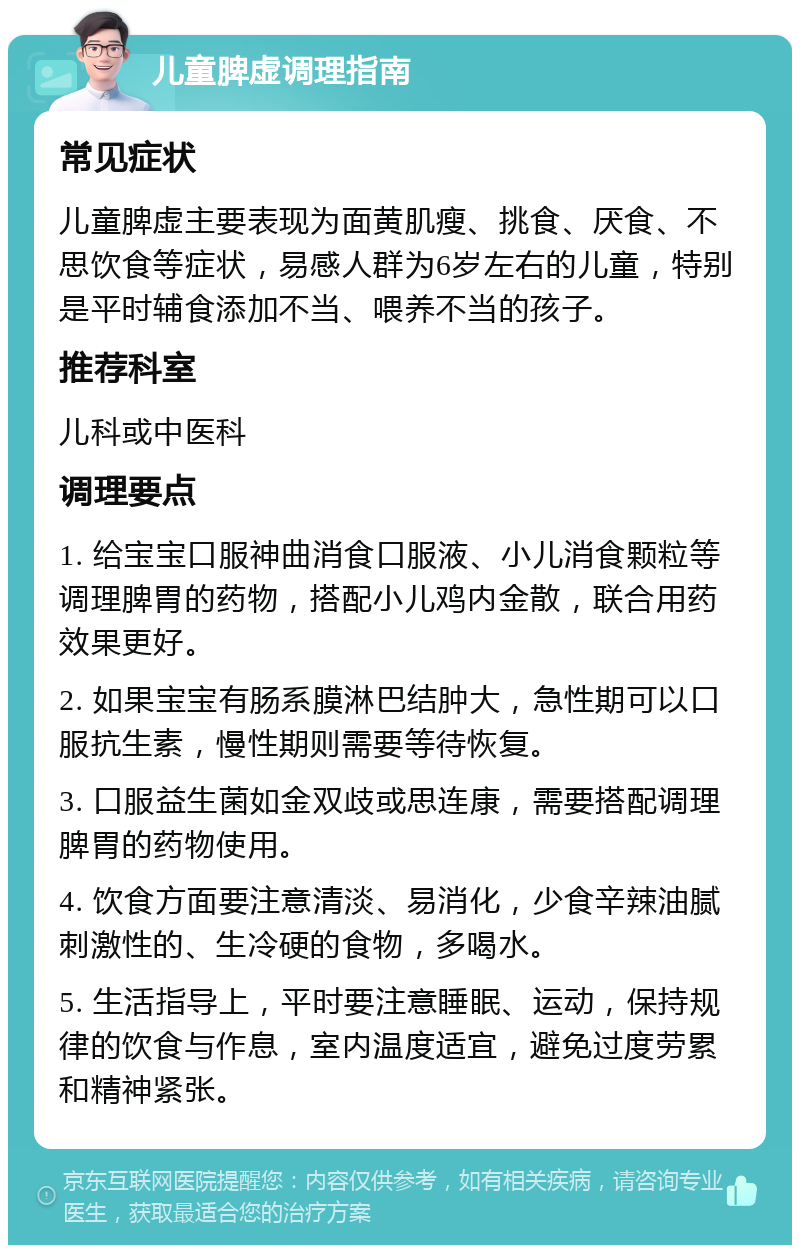 儿童脾虚调理指南 常见症状 儿童脾虚主要表现为面黄肌瘦、挑食、厌食、不思饮食等症状，易感人群为6岁左右的儿童，特别是平时辅食添加不当、喂养不当的孩子。 推荐科室 儿科或中医科 调理要点 1. 给宝宝口服神曲消食口服液、小儿消食颗粒等调理脾胃的药物，搭配小儿鸡内金散，联合用药效果更好。 2. 如果宝宝有肠系膜淋巴结肿大，急性期可以口服抗生素，慢性期则需要等待恢复。 3. 口服益生菌如金双歧或思连康，需要搭配调理脾胃的药物使用。 4. 饮食方面要注意清淡、易消化，少食辛辣油腻刺激性的、生冷硬的食物，多喝水。 5. 生活指导上，平时要注意睡眠、运动，保持规律的饮食与作息，室内温度适宜，避免过度劳累和精神紧张。