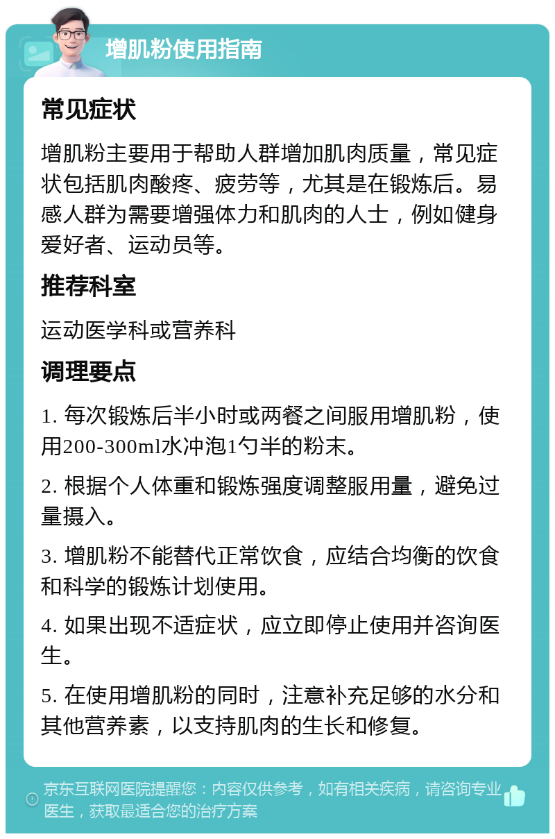 增肌粉使用指南 常见症状 增肌粉主要用于帮助人群增加肌肉质量，常见症状包括肌肉酸疼、疲劳等，尤其是在锻炼后。易感人群为需要增强体力和肌肉的人士，例如健身爱好者、运动员等。 推荐科室 运动医学科或营养科 调理要点 1. 每次锻炼后半小时或两餐之间服用增肌粉，使用200-300ml水冲泡1勺半的粉末。 2. 根据个人体重和锻炼强度调整服用量，避免过量摄入。 3. 增肌粉不能替代正常饮食，应结合均衡的饮食和科学的锻炼计划使用。 4. 如果出现不适症状，应立即停止使用并咨询医生。 5. 在使用增肌粉的同时，注意补充足够的水分和其他营养素，以支持肌肉的生长和修复。