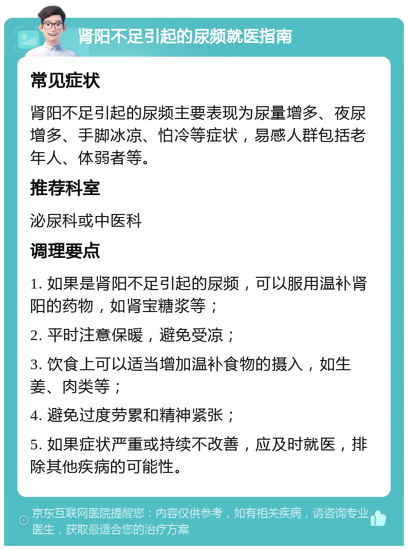 肾阳不足引起的尿频就医指南 常见症状 肾阳不足引起的尿频主要表现为尿量增多、夜尿增多、手脚冰凉、怕冷等症状，易感人群包括老年人、体弱者等。 推荐科室 泌尿科或中医科 调理要点 1. 如果是肾阳不足引起的尿频，可以服用温补肾阳的药物，如肾宝糖浆等； 2. 平时注意保暖，避免受凉； 3. 饮食上可以适当增加温补食物的摄入，如生姜、肉类等； 4. 避免过度劳累和精神紧张； 5. 如果症状严重或持续不改善，应及时就医，排除其他疾病的可能性。