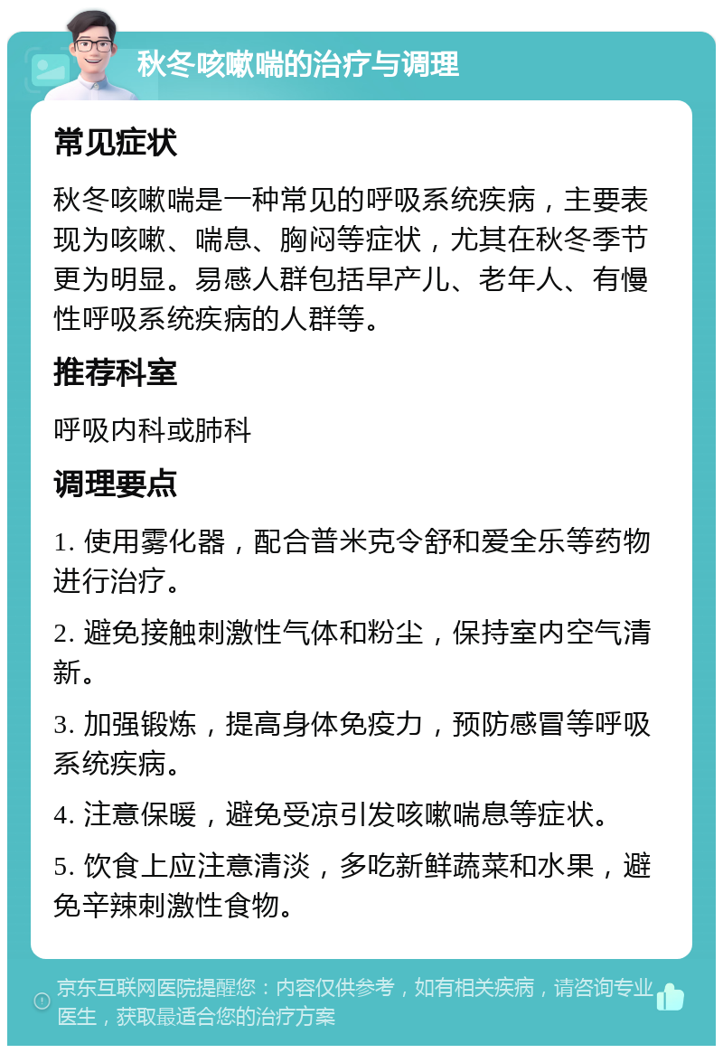 秋冬咳嗽喘的治疗与调理 常见症状 秋冬咳嗽喘是一种常见的呼吸系统疾病，主要表现为咳嗽、喘息、胸闷等症状，尤其在秋冬季节更为明显。易感人群包括早产儿、老年人、有慢性呼吸系统疾病的人群等。 推荐科室 呼吸内科或肺科 调理要点 1. 使用雾化器，配合普米克令舒和爱全乐等药物进行治疗。 2. 避免接触刺激性气体和粉尘，保持室内空气清新。 3. 加强锻炼，提高身体免疫力，预防感冒等呼吸系统疾病。 4. 注意保暖，避免受凉引发咳嗽喘息等症状。 5. 饮食上应注意清淡，多吃新鲜蔬菜和水果，避免辛辣刺激性食物。