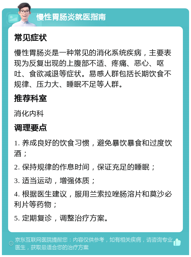 慢性胃肠炎就医指南 常见症状 慢性胃肠炎是一种常见的消化系统疾病，主要表现为反复出现的上腹部不适、疼痛、恶心、呕吐、食欲减退等症状。易感人群包括长期饮食不规律、压力大、睡眠不足等人群。 推荐科室 消化内科 调理要点 1. 养成良好的饮食习惯，避免暴饮暴食和过度饮酒； 2. 保持规律的作息时间，保证充足的睡眠； 3. 适当运动，增强体质； 4. 根据医生建议，服用兰索拉唑肠溶片和莫沙必利片等药物； 5. 定期复诊，调整治疗方案。