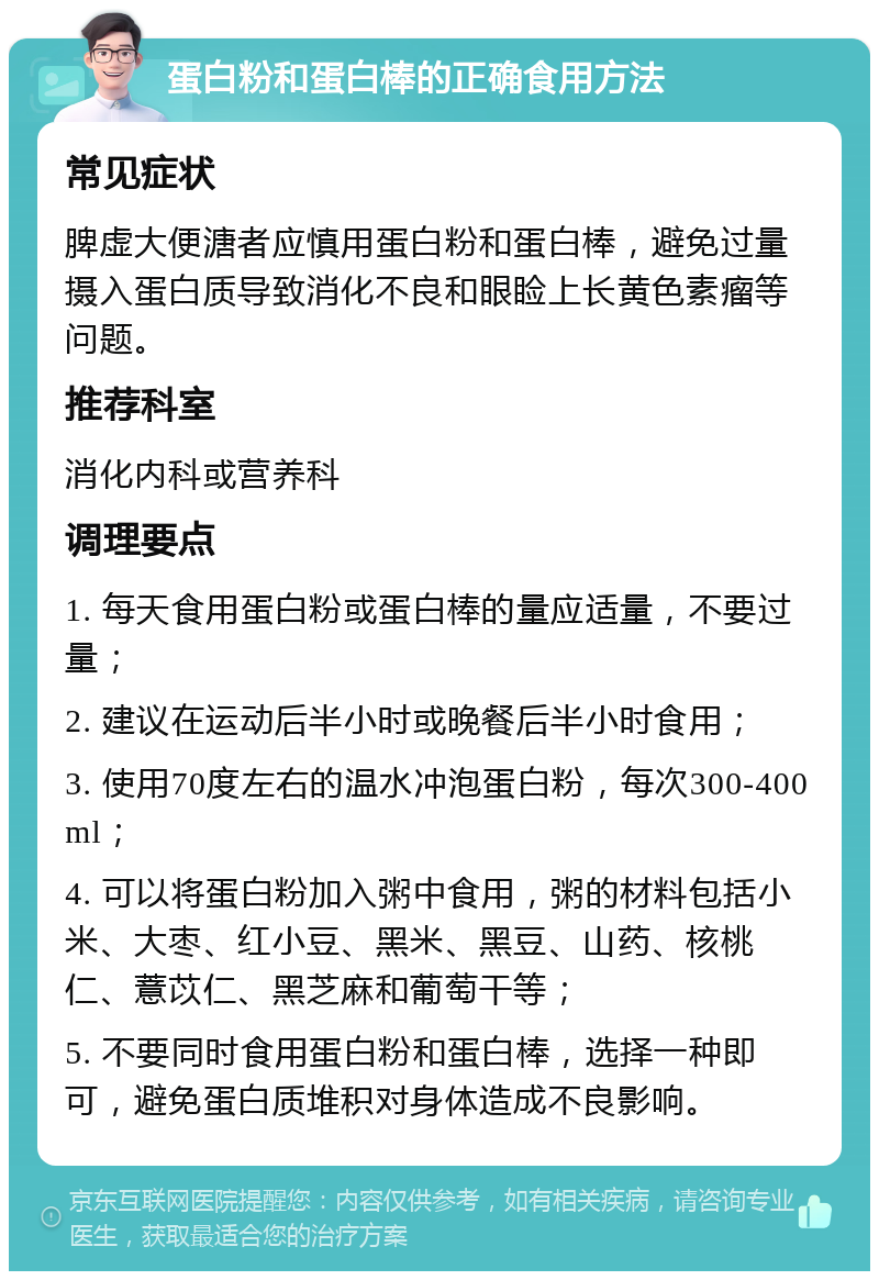 蛋白粉和蛋白棒的正确食用方法 常见症状 脾虚大便溏者应慎用蛋白粉和蛋白棒，避免过量摄入蛋白质导致消化不良和眼睑上长黄色素瘤等问题。 推荐科室 消化内科或营养科 调理要点 1. 每天食用蛋白粉或蛋白棒的量应适量，不要过量； 2. 建议在运动后半小时或晚餐后半小时食用； 3. 使用70度左右的温水冲泡蛋白粉，每次300-400ml； 4. 可以将蛋白粉加入粥中食用，粥的材料包括小米、大枣、红小豆、黑米、黑豆、山药、核桃仁、薏苡仁、黑芝麻和葡萄干等； 5. 不要同时食用蛋白粉和蛋白棒，选择一种即可，避免蛋白质堆积对身体造成不良影响。