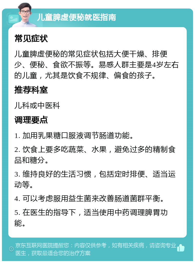 儿童脾虚便秘就医指南 常见症状 儿童脾虚便秘的常见症状包括大便干燥、排便少、便秘、食欲不振等。易感人群主要是4岁左右的儿童，尤其是饮食不规律、偏食的孩子。 推荐科室 儿科或中医科 调理要点 1. 加用乳果糖口服液调节肠道功能。 2. 饮食上要多吃蔬菜、水果，避免过多的精制食品和糖分。 3. 维持良好的生活习惯，包括定时排便、适当运动等。 4. 可以考虑服用益生菌来改善肠道菌群平衡。 5. 在医生的指导下，适当使用中药调理脾胃功能。