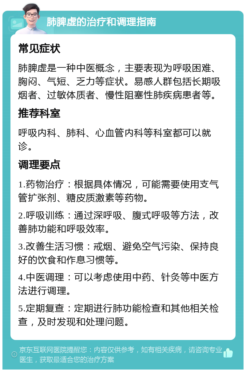 肺脾虚的治疗和调理指南 常见症状 肺脾虚是一种中医概念，主要表现为呼吸困难、胸闷、气短、乏力等症状。易感人群包括长期吸烟者、过敏体质者、慢性阻塞性肺疾病患者等。 推荐科室 呼吸内科、肺科、心血管内科等科室都可以就诊。 调理要点 1.药物治疗：根据具体情况，可能需要使用支气管扩张剂、糖皮质激素等药物。 2.呼吸训练：通过深呼吸、腹式呼吸等方法，改善肺功能和呼吸效率。 3.改善生活习惯：戒烟、避免空气污染、保持良好的饮食和作息习惯等。 4.中医调理：可以考虑使用中药、针灸等中医方法进行调理。 5.定期复查：定期进行肺功能检查和其他相关检查，及时发现和处理问题。