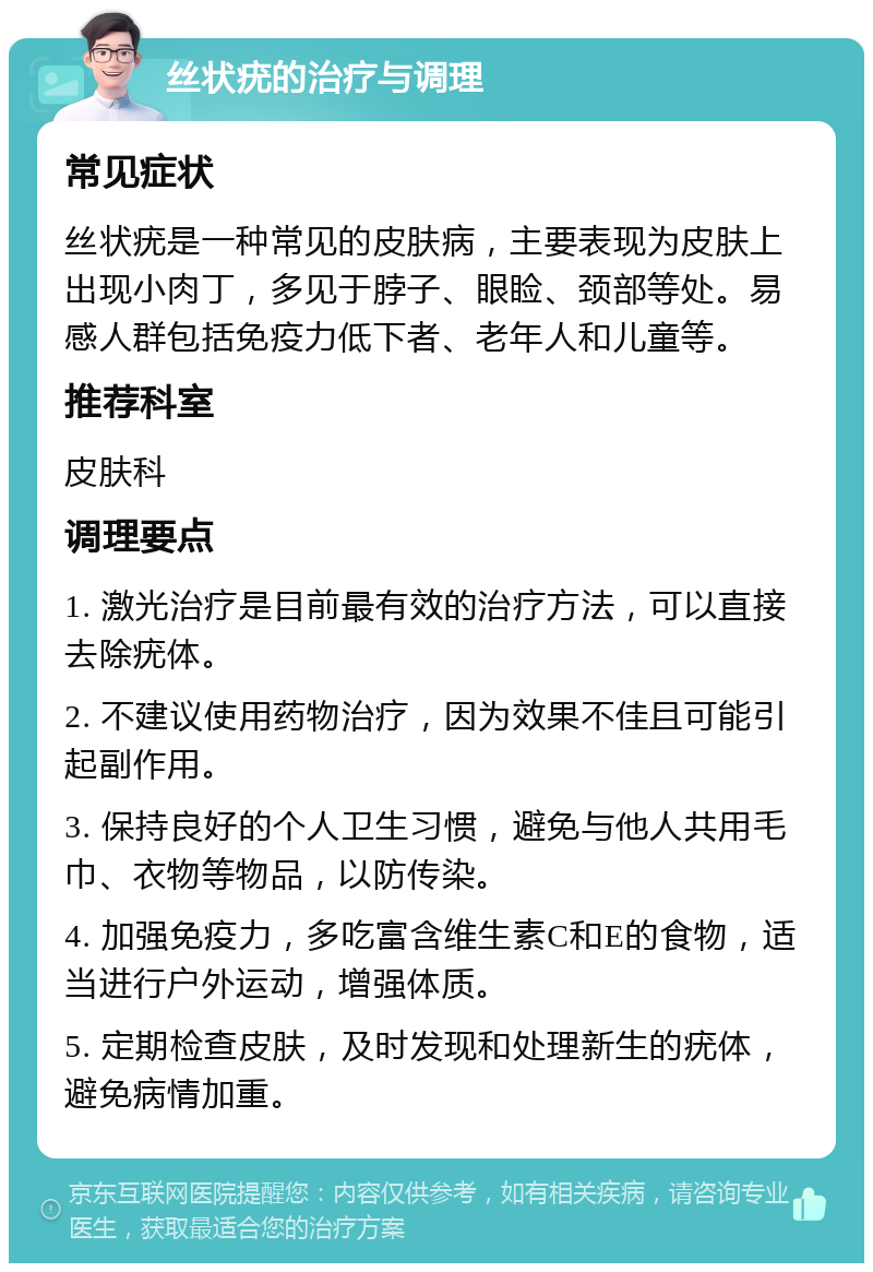 丝状疣的治疗与调理 常见症状 丝状疣是一种常见的皮肤病，主要表现为皮肤上出现小肉丁，多见于脖子、眼睑、颈部等处。易感人群包括免疫力低下者、老年人和儿童等。 推荐科室 皮肤科 调理要点 1. 激光治疗是目前最有效的治疗方法，可以直接去除疣体。 2. 不建议使用药物治疗，因为效果不佳且可能引起副作用。 3. 保持良好的个人卫生习惯，避免与他人共用毛巾、衣物等物品，以防传染。 4. 加强免疫力，多吃富含维生素C和E的食物，适当进行户外运动，增强体质。 5. 定期检查皮肤，及时发现和处理新生的疣体，避免病情加重。