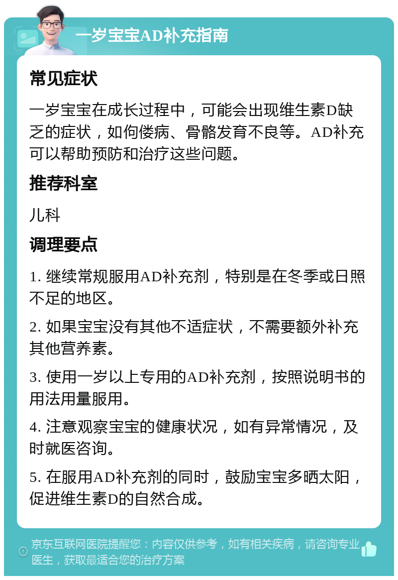 一岁宝宝AD补充指南 常见症状 一岁宝宝在成长过程中，可能会出现维生素D缺乏的症状，如佝偻病、骨骼发育不良等。AD补充可以帮助预防和治疗这些问题。 推荐科室 儿科 调理要点 1. 继续常规服用AD补充剂，特别是在冬季或日照不足的地区。 2. 如果宝宝没有其他不适症状，不需要额外补充其他营养素。 3. 使用一岁以上专用的AD补充剂，按照说明书的用法用量服用。 4. 注意观察宝宝的健康状况，如有异常情况，及时就医咨询。 5. 在服用AD补充剂的同时，鼓励宝宝多晒太阳，促进维生素D的自然合成。