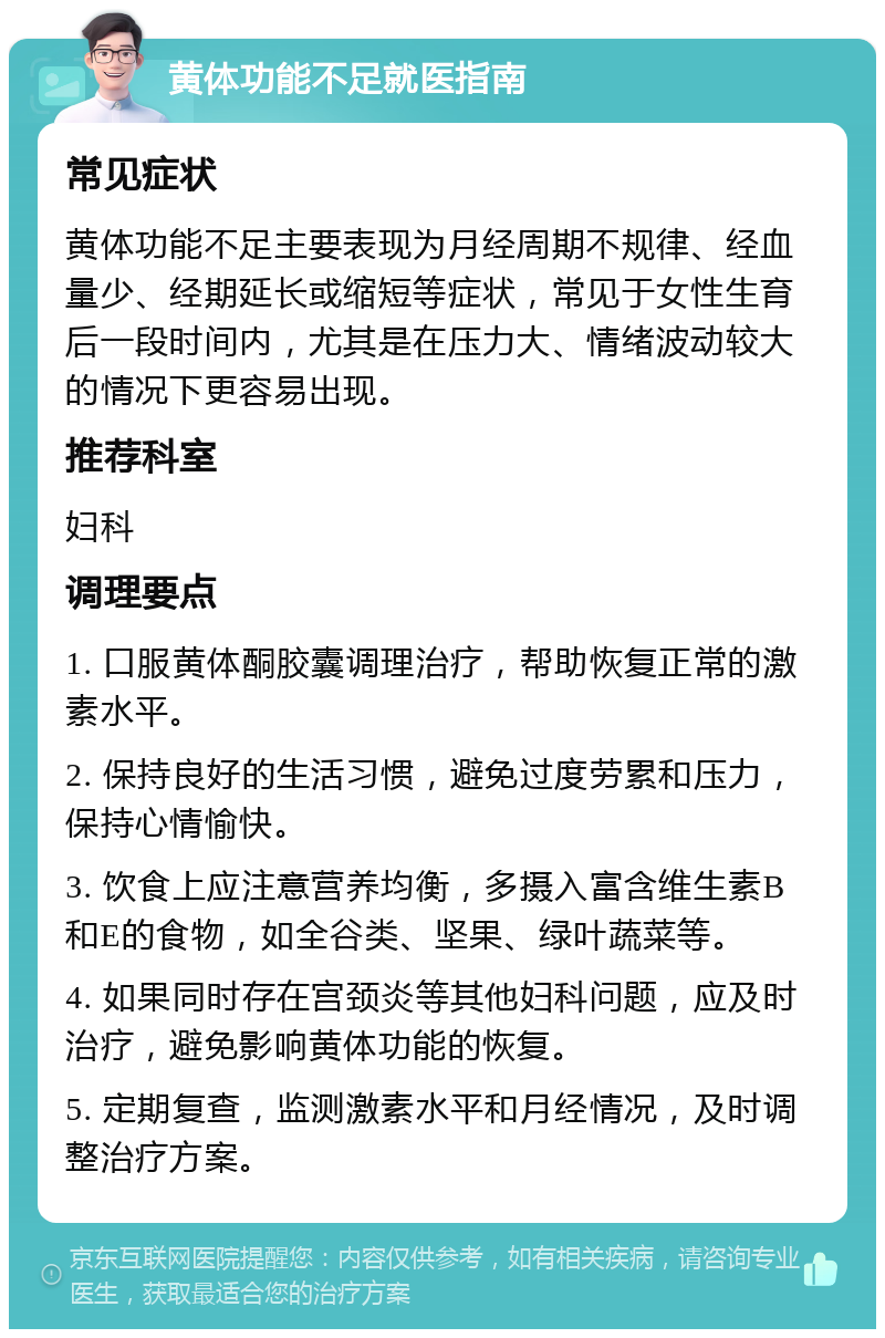 黄体功能不足就医指南 常见症状 黄体功能不足主要表现为月经周期不规律、经血量少、经期延长或缩短等症状，常见于女性生育后一段时间内，尤其是在压力大、情绪波动较大的情况下更容易出现。 推荐科室 妇科 调理要点 1. 口服黄体酮胶囊调理治疗，帮助恢复正常的激素水平。 2. 保持良好的生活习惯，避免过度劳累和压力，保持心情愉快。 3. 饮食上应注意营养均衡，多摄入富含维生素B和E的食物，如全谷类、坚果、绿叶蔬菜等。 4. 如果同时存在宫颈炎等其他妇科问题，应及时治疗，避免影响黄体功能的恢复。 5. 定期复查，监测激素水平和月经情况，及时调整治疗方案。