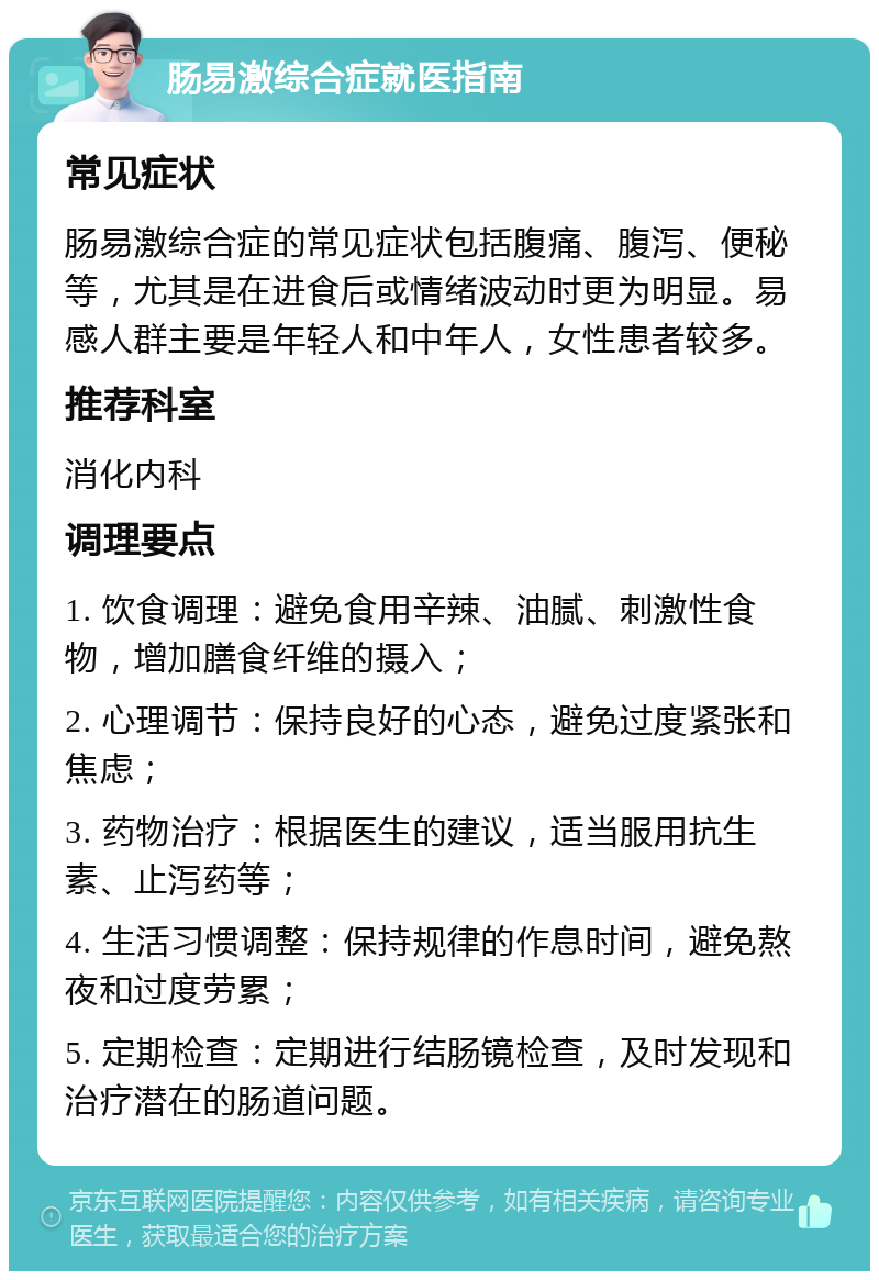 肠易激综合症就医指南 常见症状 肠易激综合症的常见症状包括腹痛、腹泻、便秘等，尤其是在进食后或情绪波动时更为明显。易感人群主要是年轻人和中年人，女性患者较多。 推荐科室 消化内科 调理要点 1. 饮食调理：避免食用辛辣、油腻、刺激性食物，增加膳食纤维的摄入； 2. 心理调节：保持良好的心态，避免过度紧张和焦虑； 3. 药物治疗：根据医生的建议，适当服用抗生素、止泻药等； 4. 生活习惯调整：保持规律的作息时间，避免熬夜和过度劳累； 5. 定期检查：定期进行结肠镜检查，及时发现和治疗潜在的肠道问题。