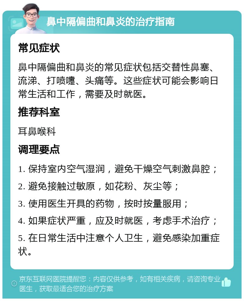 鼻中隔偏曲和鼻炎的治疗指南 常见症状 鼻中隔偏曲和鼻炎的常见症状包括交替性鼻塞、流涕、打喷嚏、头痛等。这些症状可能会影响日常生活和工作，需要及时就医。 推荐科室 耳鼻喉科 调理要点 1. 保持室内空气湿润，避免干燥空气刺激鼻腔； 2. 避免接触过敏原，如花粉、灰尘等； 3. 使用医生开具的药物，按时按量服用； 4. 如果症状严重，应及时就医，考虑手术治疗； 5. 在日常生活中注意个人卫生，避免感染加重症状。