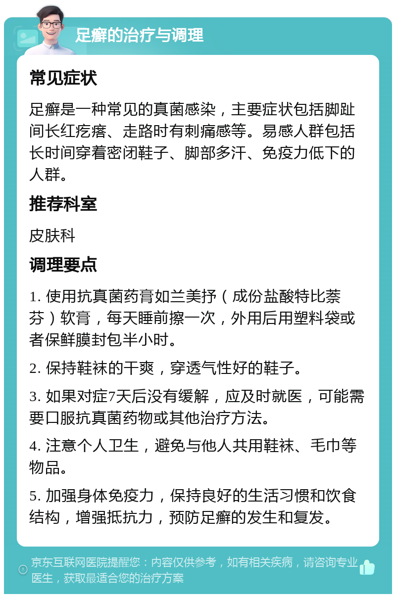 足癣的治疗与调理 常见症状 足癣是一种常见的真菌感染，主要症状包括脚趾间长红疙瘩、走路时有刺痛感等。易感人群包括长时间穿着密闭鞋子、脚部多汗、免疫力低下的人群。 推荐科室 皮肤科 调理要点 1. 使用抗真菌药膏如兰美抒（成份盐酸特比萘芬）软膏，每天睡前擦一次，外用后用塑料袋或者保鲜膜封包半小时。 2. 保持鞋袜的干爽，穿透气性好的鞋子。 3. 如果对症7天后没有缓解，应及时就医，可能需要口服抗真菌药物或其他治疗方法。 4. 注意个人卫生，避免与他人共用鞋袜、毛巾等物品。 5. 加强身体免疫力，保持良好的生活习惯和饮食结构，增强抵抗力，预防足癣的发生和复发。