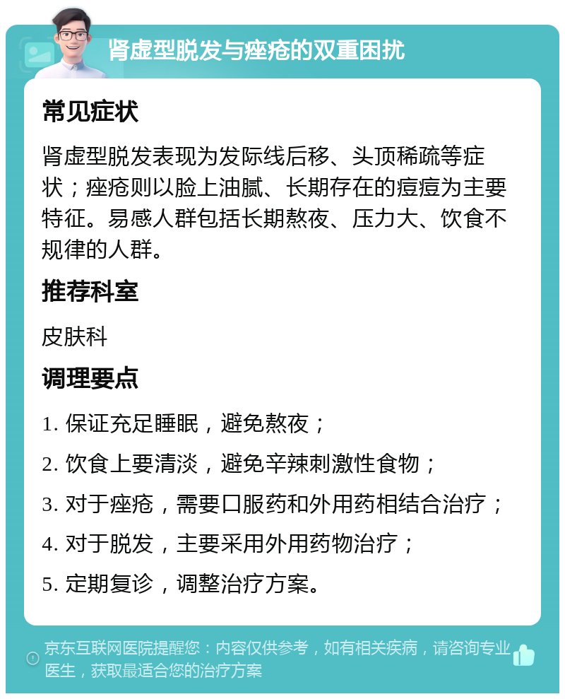 肾虚型脱发与痤疮的双重困扰 常见症状 肾虚型脱发表现为发际线后移、头顶稀疏等症状；痤疮则以脸上油腻、长期存在的痘痘为主要特征。易感人群包括长期熬夜、压力大、饮食不规律的人群。 推荐科室 皮肤科 调理要点 1. 保证充足睡眠，避免熬夜； 2. 饮食上要清淡，避免辛辣刺激性食物； 3. 对于痤疮，需要口服药和外用药相结合治疗； 4. 对于脱发，主要采用外用药物治疗； 5. 定期复诊，调整治疗方案。