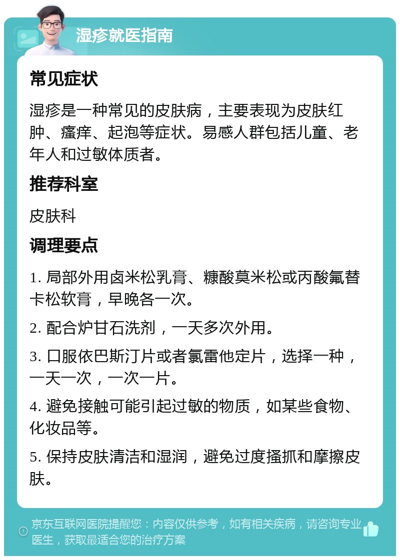 湿疹就医指南 常见症状 湿疹是一种常见的皮肤病，主要表现为皮肤红肿、瘙痒、起泡等症状。易感人群包括儿童、老年人和过敏体质者。 推荐科室 皮肤科 调理要点 1. 局部外用卤米松乳膏、糠酸莫米松或丙酸氟替卡松软膏，早晚各一次。 2. 配合炉甘石洗剂，一天多次外用。 3. 口服依巴斯汀片或者氯雷他定片，选择一种，一天一次，一次一片。 4. 避免接触可能引起过敏的物质，如某些食物、化妆品等。 5. 保持皮肤清洁和湿润，避免过度搔抓和摩擦皮肤。