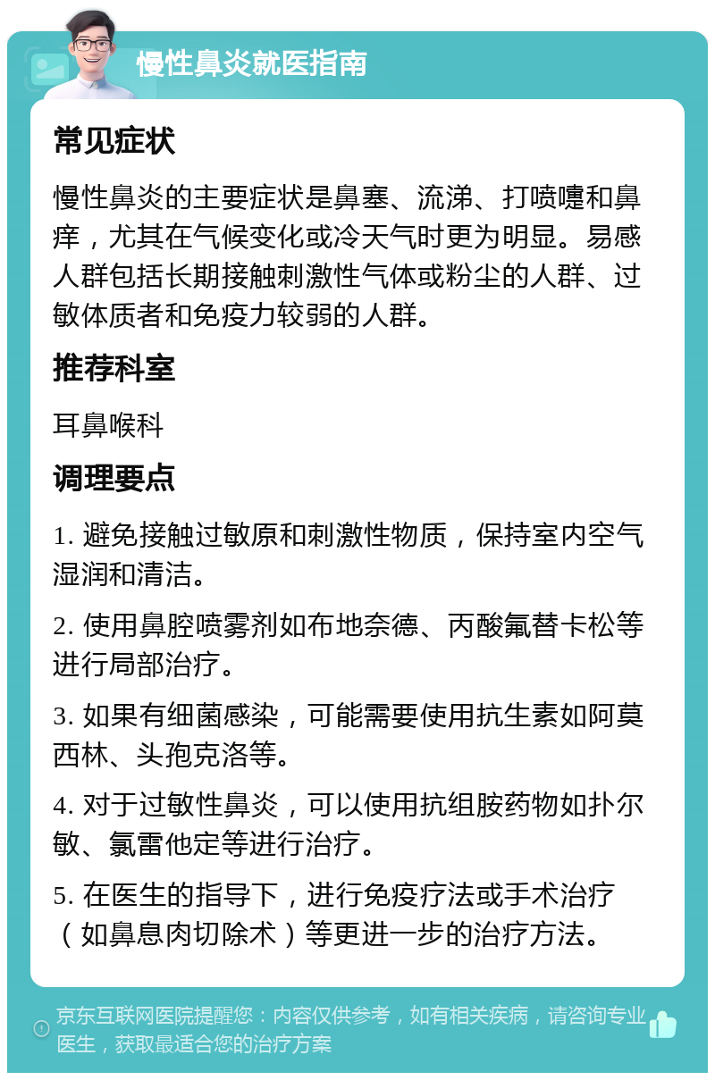 慢性鼻炎就医指南 常见症状 慢性鼻炎的主要症状是鼻塞、流涕、打喷嚏和鼻痒，尤其在气候变化或冷天气时更为明显。易感人群包括长期接触刺激性气体或粉尘的人群、过敏体质者和免疫力较弱的人群。 推荐科室 耳鼻喉科 调理要点 1. 避免接触过敏原和刺激性物质，保持室内空气湿润和清洁。 2. 使用鼻腔喷雾剂如布地奈德、丙酸氟替卡松等进行局部治疗。 3. 如果有细菌感染，可能需要使用抗生素如阿莫西林、头孢克洛等。 4. 对于过敏性鼻炎，可以使用抗组胺药物如扑尔敏、氯雷他定等进行治疗。 5. 在医生的指导下，进行免疫疗法或手术治疗（如鼻息肉切除术）等更进一步的治疗方法。