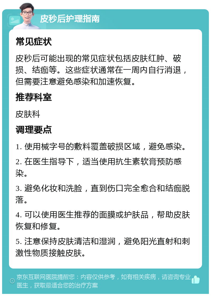 皮秒后护理指南 常见症状 皮秒后可能出现的常见症状包括皮肤红肿、破损、结痂等。这些症状通常在一周内自行消退，但需要注意避免感染和加速恢复。 推荐科室 皮肤科 调理要点 1. 使用械字号的敷料覆盖破损区域，避免感染。 2. 在医生指导下，适当使用抗生素软膏预防感染。 3. 避免化妆和洗脸，直到伤口完全愈合和结痂脱落。 4. 可以使用医生推荐的面膜或护肤品，帮助皮肤恢复和修复。 5. 注意保持皮肤清洁和湿润，避免阳光直射和刺激性物质接触皮肤。