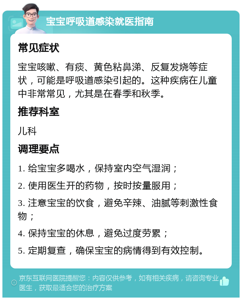 宝宝呼吸道感染就医指南 常见症状 宝宝咳嗽、有痰、黄色粘鼻涕、反复发烧等症状，可能是呼吸道感染引起的。这种疾病在儿童中非常常见，尤其是在春季和秋季。 推荐科室 儿科 调理要点 1. 给宝宝多喝水，保持室内空气湿润； 2. 使用医生开的药物，按时按量服用； 3. 注意宝宝的饮食，避免辛辣、油腻等刺激性食物； 4. 保持宝宝的休息，避免过度劳累； 5. 定期复查，确保宝宝的病情得到有效控制。