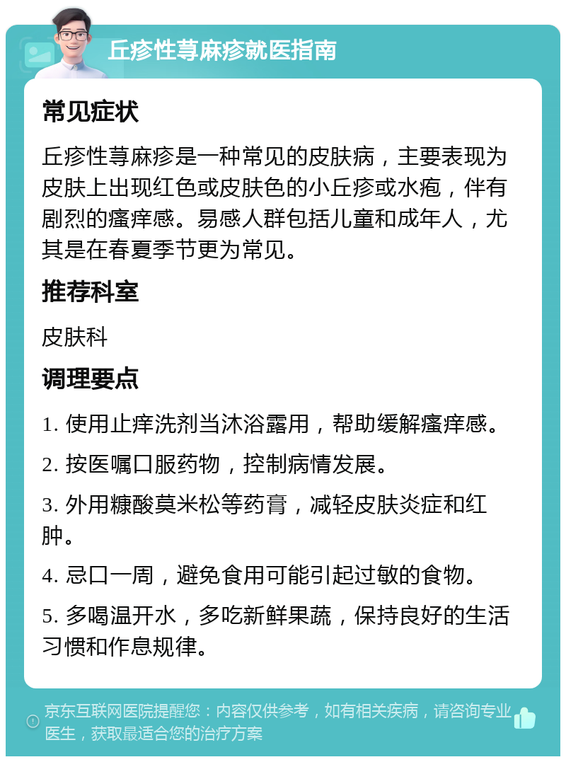 丘疹性荨麻疹就医指南 常见症状 丘疹性荨麻疹是一种常见的皮肤病，主要表现为皮肤上出现红色或皮肤色的小丘疹或水疱，伴有剧烈的瘙痒感。易感人群包括儿童和成年人，尤其是在春夏季节更为常见。 推荐科室 皮肤科 调理要点 1. 使用止痒洗剂当沐浴露用，帮助缓解瘙痒感。 2. 按医嘱口服药物，控制病情发展。 3. 外用糠酸莫米松等药膏，减轻皮肤炎症和红肿。 4. 忌口一周，避免食用可能引起过敏的食物。 5. 多喝温开水，多吃新鲜果蔬，保持良好的生活习惯和作息规律。