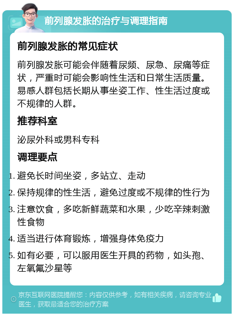 前列腺发胀的治疗与调理指南 前列腺发胀的常见症状 前列腺发胀可能会伴随着尿频、尿急、尿痛等症状，严重时可能会影响性生活和日常生活质量。易感人群包括长期从事坐姿工作、性生活过度或不规律的人群。 推荐科室 泌尿外科或男科专科 调理要点 避免长时间坐姿，多站立、走动 保持规律的性生活，避免过度或不规律的性行为 注意饮食，多吃新鲜蔬菜和水果，少吃辛辣刺激性食物 适当进行体育锻炼，增强身体免疫力 如有必要，可以服用医生开具的药物，如头孢、左氧氟沙星等