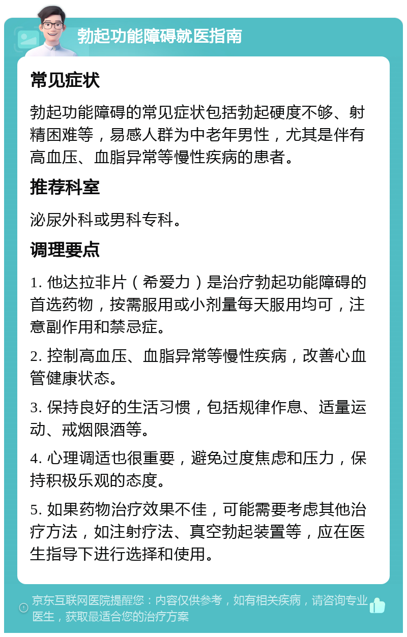 勃起功能障碍就医指南 常见症状 勃起功能障碍的常见症状包括勃起硬度不够、射精困难等，易感人群为中老年男性，尤其是伴有高血压、血脂异常等慢性疾病的患者。 推荐科室 泌尿外科或男科专科。 调理要点 1. 他达拉非片（希爱力）是治疗勃起功能障碍的首选药物，按需服用或小剂量每天服用均可，注意副作用和禁忌症。 2. 控制高血压、血脂异常等慢性疾病，改善心血管健康状态。 3. 保持良好的生活习惯，包括规律作息、适量运动、戒烟限酒等。 4. 心理调适也很重要，避免过度焦虑和压力，保持积极乐观的态度。 5. 如果药物治疗效果不佳，可能需要考虑其他治疗方法，如注射疗法、真空勃起装置等，应在医生指导下进行选择和使用。