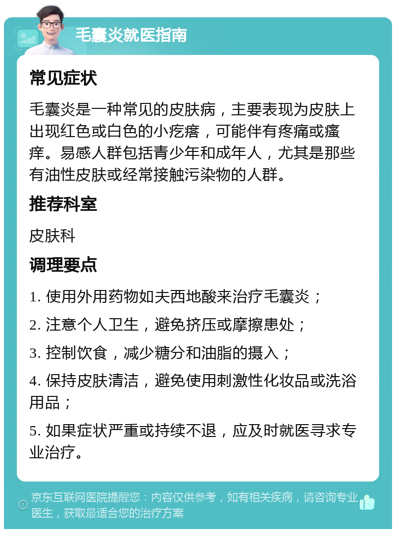 毛囊炎就医指南 常见症状 毛囊炎是一种常见的皮肤病，主要表现为皮肤上出现红色或白色的小疙瘩，可能伴有疼痛或瘙痒。易感人群包括青少年和成年人，尤其是那些有油性皮肤或经常接触污染物的人群。 推荐科室 皮肤科 调理要点 1. 使用外用药物如夫西地酸来治疗毛囊炎； 2. 注意个人卫生，避免挤压或摩擦患处； 3. 控制饮食，减少糖分和油脂的摄入； 4. 保持皮肤清洁，避免使用刺激性化妆品或洗浴用品； 5. 如果症状严重或持续不退，应及时就医寻求专业治疗。