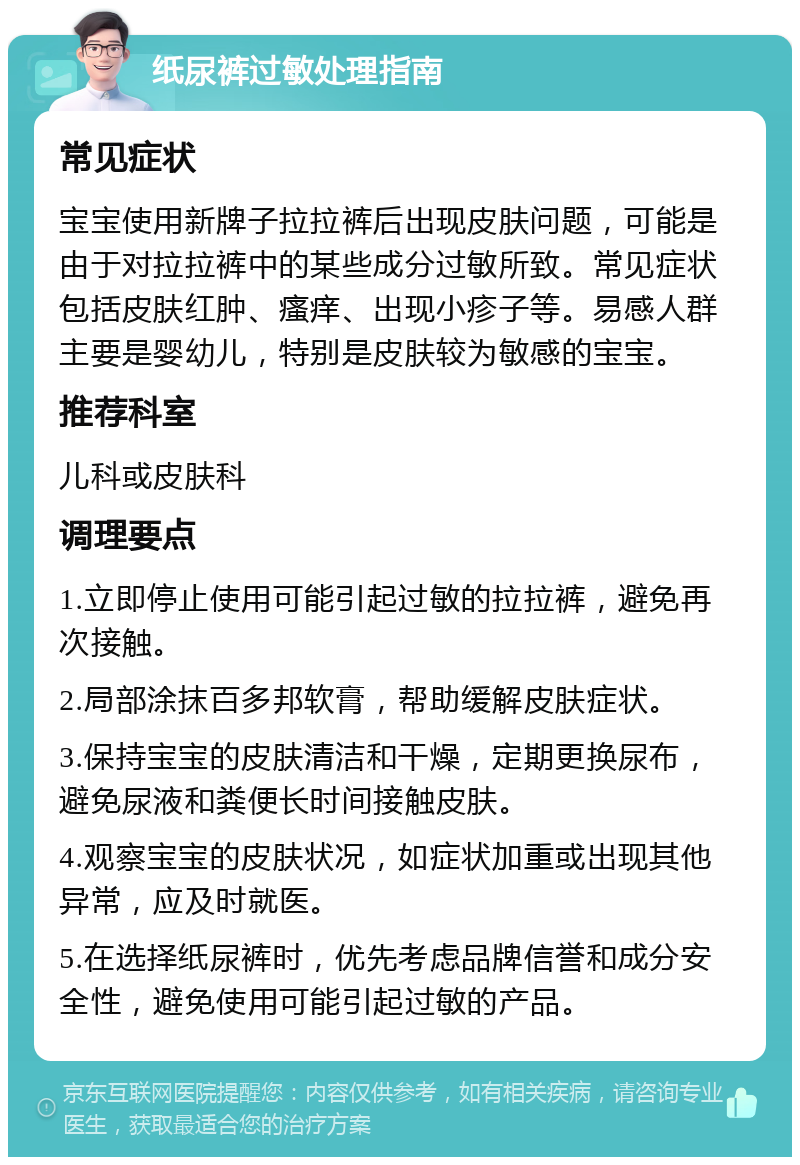 纸尿裤过敏处理指南 常见症状 宝宝使用新牌子拉拉裤后出现皮肤问题，可能是由于对拉拉裤中的某些成分过敏所致。常见症状包括皮肤红肿、瘙痒、出现小疹子等。易感人群主要是婴幼儿，特别是皮肤较为敏感的宝宝。 推荐科室 儿科或皮肤科 调理要点 1.立即停止使用可能引起过敏的拉拉裤，避免再次接触。 2.局部涂抹百多邦软膏，帮助缓解皮肤症状。 3.保持宝宝的皮肤清洁和干燥，定期更换尿布，避免尿液和粪便长时间接触皮肤。 4.观察宝宝的皮肤状况，如症状加重或出现其他异常，应及时就医。 5.在选择纸尿裤时，优先考虑品牌信誉和成分安全性，避免使用可能引起过敏的产品。