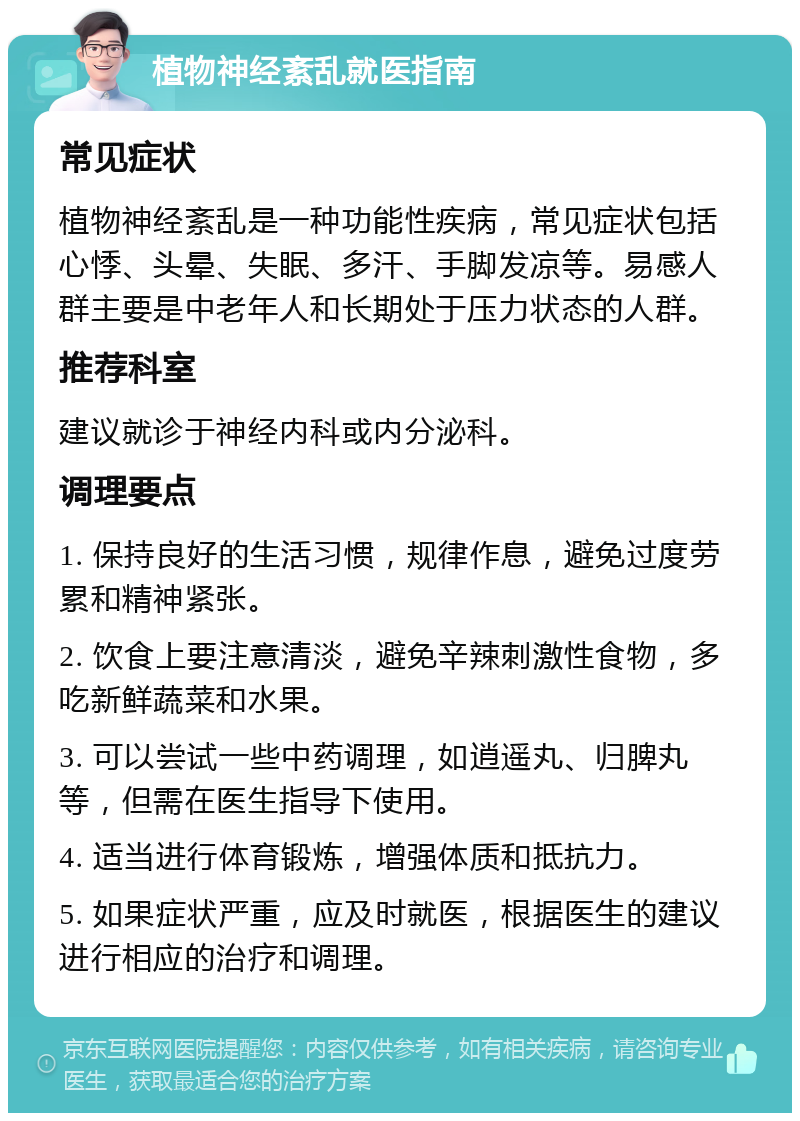 植物神经紊乱就医指南 常见症状 植物神经紊乱是一种功能性疾病，常见症状包括心悸、头晕、失眠、多汗、手脚发凉等。易感人群主要是中老年人和长期处于压力状态的人群。 推荐科室 建议就诊于神经内科或内分泌科。 调理要点 1. 保持良好的生活习惯，规律作息，避免过度劳累和精神紧张。 2. 饮食上要注意清淡，避免辛辣刺激性食物，多吃新鲜蔬菜和水果。 3. 可以尝试一些中药调理，如逍遥丸、归脾丸等，但需在医生指导下使用。 4. 适当进行体育锻炼，增强体质和抵抗力。 5. 如果症状严重，应及时就医，根据医生的建议进行相应的治疗和调理。